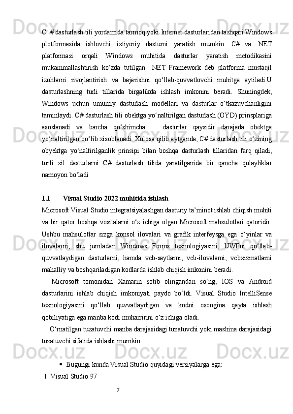 C  # dasturlash tili yordamida tarmoq yoki Internet dasturlaridan tashqari Windows
plotformasida   ishlovchi   ixtiyoriy   dasturni   yaratish   mumkin.   C#   va   .NET
platformasi   orqali   Windows   muhitida   dasturlar   yaratish   metodikasini
mukammallashtirish   ko‘zda   tutilgan.   .NET   Framework   deb   platforma   mustaqil
izohlarni   rivojlantirish   va   bajarishni   qo‘llab-quvvatlovchi   muhitga   aytiladi.U
dasturlashning   turli   tillarida   birgalikda   ishlash   imkonini   beradi.   Shuningdek,
Windows   uchun   umumiy   dasturlash   modellari   va   dasturlar   o‘tkazuvchanligini
taminlaydi. C# dasturlash tili obektga yo‘naltirilgan dasturlash (OYD) prinsplariga
asoslanadi   va   barcha   qo‘shimcha       dasturlar   qaysidir   darajada   obektga
yo‘naltirilgan bo‘lib xisoblanadi. Xulosa qilib aytganda, C# dasturlash tili o‘zining
obyektga   yo‘naltirilganlik   prinsipi   bilan   boshqa   dasturlash   tillaridan   farq   qiladi,
turli   xil   dasturlarni   C#   dasturlash   tilida   yaratilganida   bir   qancha   qulayliklar
namoyon bo‘ladi
1.1         Visual Studio 2022 muhitida ishlash
Microsoft Visual Studio integratsiyalashgan dasturiy ta’minot ishlab chiqish muhiti
va   bir   qator   boshqa   vositalarni   o‘z   ichiga   olgan   Microsoft   mahsulotlari   qatoridir.
Ushbu   mahsulotlar   sizga   konsol   ilovalari   va   grafik   interfeysga   ega   o‘yinlar   va
ilovalarni,   shu   jumladan   Windows   Forms   texnologiyasini,   UWPni   qo‘llab-
quvvatlaydigan   dasturlarni,   hamda   veb-saytlarni,   veb-ilovalarni,   vebxizmatlarni
mahalliy va boshqariladigan kodlarda ishlab chiqish imkonini beradi. 
    Microsoft   tomonidan   Xamarin   sotib   olingandan   so‘ng,   IOS   va   Android
dasturlarini   ishlab   chiqish   imkoniyati   paydo   bo‘ldi.   Visual   Studio   IntelliSense
texnologiyasini   qo‘llab   quvvatlaydigan   va   kodni   osongina   qayta   ishlash
qobiliyatiga ega manba kodi muharririni o‘z ichiga oladi.
    O‘rnatilgan tuzatuvchi manba darajasidagi tuzatuvchi yoki mashina darajasidagi
tuzatuvchi sifatida ishlashi mumkin.
 Bugungi kunda Visual Studio quyidagi versiyalarga ega:
 1. Visual Studio 97
                                                              7 