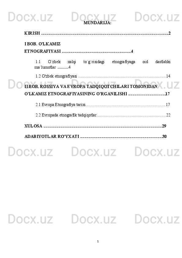 MUNDARIJA:
KIRISH .......................................................................................................................2
I BOB. O'LKAMIZ 
ETNOGRAFIYASI .................................................................4
1.1   O`zbek   xalqi   to`g`risidagi   etnografiyaga   oid   dastlabki
ma`lumotlar   ............ 4
1.2 O'zbek etnografiyasi ..................................................................................14
II BOB. ROSSIYA VA EVROPA TADQIQOTCHILARI TOMONIDAN 
O'LKAMIZ ETNOGRAFIYASINING O'RGANILISHI ...................................17
2.1 Evropa Etnografiya tarixi...........................................................................17
2.2  Evropada etnografik tadqiqotlar.................................................................22
XULOSA ...............................................................................................................29
ADABIYOTLAR RO'YXATI .............................................................................30
1 