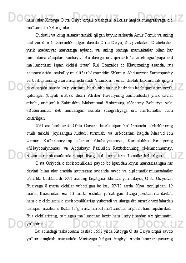 ham (ular Xitoyga O`rta Osiyo orqali o`tishgan) o`lkalar haqida etnografiyaga oid
ma`lumotlar   keltirganlar.
Qudratli va keng saltanat tashkil qilgan buyuk sarkarda Amir Temur va uning
taxt   vorislari   h,ukmronlik   qilgan   davrda   O`rta   Osiyo,   shu   jumladan,   O`zbekiston
yirik   madaniyat   markaziga   aylandi   va   uning   boshqa   mamlakatlar   bilan   har
tomonlama   aloqalari   kuchaydi.   Bu   davrga   oid   qiziqarli   ba`zi   etnografiyaga   oid
ma`lumotlarni   ispan   elchisi   ritsar’   Rui   Gonzales   de   Klavixoning   asarida,   rus
solnomalarida, mahalliy mualliflar Nizomiddin SHomiy, Abdurazzoq Samarqandiy
va boshqalarning asarlarida uchratish "mumkin. Temur davlati hukmronlik qilgan
davr haqida   hamda ko`p yurtlarni bosib olib va o`z boshidan kechirganlarini yozib
qoldirgan   (buyuk   o`zbek   shoiri   Alisher   Navoiyning   zamondoshi)   yirik   davlat
arbobi,   andijonlik   Zahiriddin   Muhammad   Boburning   «Voqeaiy   Boburiy»   yoki
«Boburnoma»   deb   nomlangan   asarida   etnografiyaga   oid   ma`lumotlar   ham
keltirilgan.
XVI   asr   boshlarida   O`rta   Osiyoni   bosib   olgan   ko`chmanchi   o`zbeklarning
etnik   tarkibi,   joylashgan   hududi,   turmushi   va   urf-odatlari   haqida   Mas`ud   ibn
Usmon   Ko`histoniyning   «Tarixi   Abulxayrxoniy»,   Kamoliddin   Binoiyning
«SHayboniynoma»   va   Abdulxayr   Fazlulloh   Ruzbehonning   «Mehmonnomayi
Buxoro»   nomli   asarlarida   etnografiyaga   oid   qimmatli   ma`lumotlar   keltirilgan.
O`rta Osiyoda o`zbek xonliklari paydo bo`lganidan keyin markazlashgan rus
davlati   bilan   ular   orasida   muntazam   ravishda   savdo   va   diplomatik   munosabatlar
o`rnatila   boshlanadi.   XVI   asrning   faqatgina   ikkinchi   yarmidayoq   O`rta   Osiyodan
Rusiyaga   8   marta   elchilar   yuborilgan   bo`lsa,   XVII   asrda   Xiva   xonligidan   12
marta,   Buxorodan   esa   13   marta   elchilar   jo`natilgan.   Bunga javoban rus davlati
ham o`z elchilarini o`zbek xonliklariga yuboradi va ularga diplomatik   vazifalardan
tashqari, mazkur o`lkalar to`g`risida har xil ma`lumotlar to`plash ham topshiriladi.
Rus   elchilarining,   to`plagan   ma`lumotlari   hozir   ham   ilmiy   jihatdan   o`z qimmatini
yo`qotmadi.
Bu sohadagi tashabbusni dastlab 1558   yilda Xitoyga O`rta Osiyo orqali savdo
yo`lini   aniqlash   maqsadida   Moskvaga   kelgan   Angliya   savdo   kompaniyasining
10 