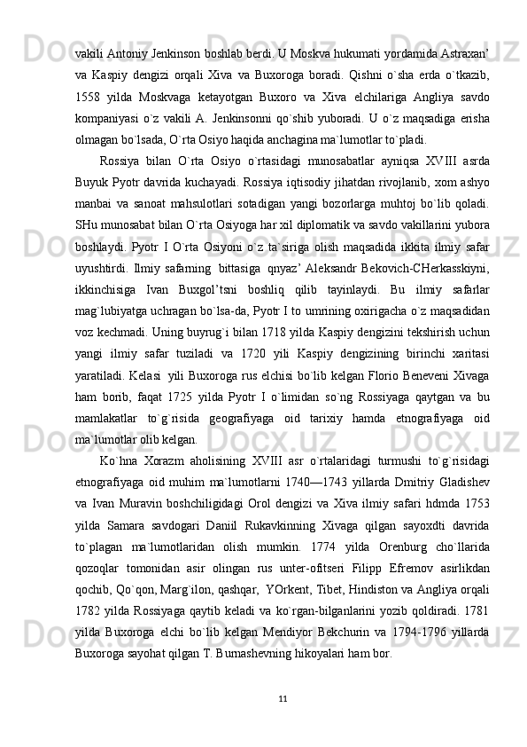 vakili Antoniy Jenkinson   boshlab berdi. U Moskva hukumati   yordamida Astraxan’
va   Kaspiy   dengizi   orqali   Xiva   va   Buxoroga   boradi.   Qishni   o`sha   erda   o`tkazib,
1558   yilda   Moskvaga   ketayotgan   Buxoro   va   Xiva   elchilariga   Angliya   savdo
kompaniyasi   o`z   vakili   A.   Jenkinsonni   qo`shib   yuboradi.   U   o`z   maqsadiga   erisha
olmagan bo`lsada,   O`rta   Osiyo haqida   anchagina   ma`lumotlar   to`pladi.
Rossiya   bilan   O`rta   Osiyo   o`rtasidagi   munosabatlar   ayniqsa   XVIII   asrda
Buyuk Pyotr   davrida   kuchayadi.   Rossiya   iqtisodiy   jihatdan   rivojlanib,   xom   ashyo
manbai   va   sanoat   mahsulotlari   sotadigan   yangi   bozorlarga   muhtoj   bo`lib   qoladi.
SHu   munosabat   bilan   O`rta   Osiyoga har xil diplomatik va savdo vakillarini yubora
boshlaydi.   Pyotr   I   O`rta   Osiyoni   o`z   ta`siriga   olish   maqsadida   ikkita   ilmiy   safar
uyushtirdi.   Ilmiy   safarning   bittasiga   qnyaz’   Aleksandr   Bekovich-CHerkasskiyni,
ikkinchisiga   Ivan   Buxgol’tsni   boshliq   qilib   tayinlaydi.   Bu   ilmiy   safarlar
mag`lubiyatga uchragan bo`lsa-da, Pyotr I to umrining oxirigacha o`z maqsadidan
voz kechmadi. Uning buyrug`i bilan 1718 yilda Kaspiy dengizini tekshirish uchun
yangi   ilmiy   safar   tuziladi   va   1720   yili   Kaspiy   dengizining   birinchi   xaritasi
yaratiladi. Kelasi   yili Buxoroga   rus elchisi bo`lib kelgan Florio Beneveni Xivaga
ham   borib,   faqat   1725   yilda   Pyotr   I   o`limidan   so`ng   Rossiyaga   qaytgan   va   bu
mamlakatlar   to`g`risida   geografiyaga   oid   tarixiy   hamda   etnografiyaga   oid
ma`lumotlar   olib kelgan.
Ko`hna   Xorazm   aholisining   XVIII   asr   o`rtalaridagi   turmushi   to`g`risidagi
etnografiyaga   oid   muhim   ma`lumotlarni   1740—1743   yillarda   Dmitriy   Gladishev
va   Ivan   Muravin   boshchiligidagi   Orol   dengizi   va   Xiva   ilmiy   safari   hdmda   1753
yilda   Samara   savdogari   Daniil   Rukavkinning   Xivaga   qilgan   sayoxdti   davrida
to`plagan   ma`lumotlaridan   olish   mumkin.   1774   yilda   Orenburg   cho`llarida
qozoqlar   tomonidan   asir   olingan   rus   unter-ofitseri   Filipp   Efremov   asirlikdan
qochib,   Qo`qon, Marg`ilon, qashqar,   YOrkent, Tibet, Hindiston va Angliya orqali
1782   yilda   Rossiyaga   qaytib   keladi   va   ko`rgan-bilganlarini   yozib   qoldiradi.   1781
yilda   Buxoroga   elchi   bo`lib   kelgan   Mendiyor   Bekchurin   va   1794-1796   yillarda
Buxoroga sayohat qilgan T.   Burnashevning   hikoyalari   ham   bor.  
11 