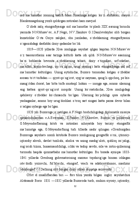 oid   ma`lumotlar   xonning   taklifi   bilan   Xorazmga   kelgan   ko`z   shifokori,   mayor
Blankennagelning   yozib qoldirgan xotiralari ham   mavjud.
O`zbek   xalq   etnografiyasiga   oid   ma`lumotlar   to`plash   XIX   asrning   birinchi
yarmida   N.N.Murav’ev,   A.F.Negri,   N.V.Xanikov   G.I.Danilevskiylar   olib   borgan
kuzatishlar   O`rta   Osiyo   xalqlari,   shu   jumladan,   o`zbeklarning   etnografiyasini
o`rganishdagi dastlabki ilmiy qadamlar   bo`ldi.
1819—1820   yillarda   Xiva   xonligiga   sayohat   qilgan   kapitan   N.N.Murav’ev
o`z   taassurotlarini   asar   tarziga   keltirib   katta   ish   qildi.   N.N.Murav’ev   asarining
ba`zi   boblarida   bevosita   o`zbeklarning   tabiati,   diniy   e`tiqodlari,   urf-odatlari,
ma`rifati,   kiyim-kechagi,   uy-   ro`zg`ori,   urug`-aymog`i   kabi   etnografiyaga   oid   sof
ma`lumotlar   keltirilgan.   Uning   aytishicha,   Buxoro   tomondan   kelgan   o`zbeklar
asosan to`rt toifadan — qiyot-qo`ng`irot, uyg`ur-nayman,   qang`li-qipchoq, po`kis-
mang`itdan   iborat;   har   bitta   toifa   mustaqil   hokim   —   inoqga   ega,   ammo   ularning
eng   kattasi   qiyot-qo`ng`irot   inoqidir.   Uning   ko`rsatishicha,   Xiva   xonligidagi
qabilaviy   o`zbeklar   ko`chmanchi   bo`lgan.   Ularning   ko`pchiligi   qora   uylarda
yashaganlar,   ammo   boy   urug`doshlari   o`troq   sart   singari   katta   paxsa   devor   bilan
o`ralgan   uylarga   ega   bo`lgan.
1820   yili   Buxoroga   jo`natilgan   A.F.Negri   boshchiligidagi   diplomatik   missiya
qatnashchilaridan   e.A.Eversman,   X.Pander,   P.YAkovlev,   Budrin   va   polkovnik
G.Meyendorflarning   kitob   va   xotiralari   nihoyatda   boy   tarixiy   etnografik
ma`lumotga   ega,   G.Meyendorfning   turli   tillarda   nashr   qilingan   «Orenburgdan
Buxoroga   sayohat»   nomli   kitobida   Buxoro   xonligining   geografik   o`rni,   ijtimoiy-
iqtisodiy   ahvoli,   davlat   tuzilishi,   aholisi   va   uning   mashg`uloti,   qishloq   xo`jaligi,
sug`orish tizimi, hunarmandchiligi, ichki va tashqi savdo, oila va   xotin-qizlarning
turmushi   haqida   qimmatbaho   ma`lumotlar   keltirilgan.   Bu   borada   ayniqsa   1833-
1841   yillarda   Orenburg   gubernatorining   maxsus   topshirig`iga   binoan   ishlagan
iste`dodli   yozuvchi,   fol’klorchi,   etnograf,   vrach   va   adabiyotshunos,   mashxur
leksikograf V.I.Dallning olib   borgan   ilmiy   ishlari diqqatga   sazovordir.
CHet   el   mualliflaridan   biri   —   fors   tilini   yaxshi   bilgan   ingliz   sayohatchisi
Aleksandr   Boris   1831 —1832 yillarda Buxoroda turib, muhim  siyosiy, iqtisodiy,
12 