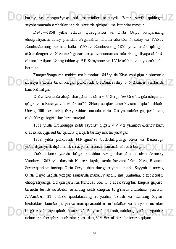 harbiy   va   etnografiyaga   oid   materiallar   to`playdi.   Boris   yozib   qoldirgan
sayohatnomada   o`zbeklar   haqida   nixshtda   qiziqarli   ma`lumotlar   mavjud.
D840—1850   yillar   ichida   Qozog`iston   va   O`rta   Osiyo   xalqlarining
etnografiyasini   ilmiy   jihatdan   o`rganishda   talantli   aka-uka   Nikolay   va   YAkov
Xanikovlarning   xizmati   katta.   YAkov   Xanikovning   1851   yilda   nashr   qilingan
«Orol dengizi va Xiva xonligi xaritasiga izohnoma»   asarida   etnografiyaga   alohida
e`tibor   berilgan.   Uning   ishlariga   P.P.Semyonov   va   I.V.Mushketovlar   yuksak   baho
berdilar.
Etnografiyaga   oid   muhim   ma`lumotlar   1843   yilda   Xiva   xonligiga   diplomatik
missiya   a`zolari   bilan   kelgan   polkovnik   G.I.Danilevskiy,   F.N.Baziner   asarlarida
ham   keltirilgan.
O`sha davrlarda atoqli sharqshunos olim V.V.Grigor’ev Orenburgda istiqomat
qilgan va u   Rossiyada birinchi bo`lib SHarq xalqlari tarixi kursini o`qita boshladi.
Uning   200   dan   ortiq   ilmiy   ishlari   orasida   o`rta   Osi’yo   xalqlariga,   jumladan,
o`zbeklarga   tegishlilari   ham   mavjud.
1851   yilda   Orenburgga   kelib   sayohat   qilgan   V.V.Vel’yaminov-Zernov   ham
o`zbek xalqiga   oid   bir   qancha   qiziqarli tarixiy   asarlar   yaratgan.
1858   yilda   polkovnik   N.P.Ignat’ev   boshchiligidagi   Xiva   va   Buxoroga
yuborilgan   yirik   diplomatik   missiya   ham   ancha   samarali ish   olib borgan.
Turk   tillarini   yaxshi   bilgan   mashhur   vengr   sharqshunos   olim   Arminiy
Vamberi   1863   yili   darvesh   libosini   kiyib,   savdo   karvoni   bilan   Xiva,   Buxoro,
Samarqand   va   boshqa   O`rta   Osiyo   shaharlariga   sayohat   qiladi.   Sayyoh   olimning
O`rta   Osiyo   haqida  yozgan   asarlarida   mahalliy   aholi,   shu   jumladan,   o`zbek   xalqi
etnografiyasiga   oid   qiziqarli   ma`lumotlar   bor.   U   o`zbek   urug`lari   haqida   gapirib,
birinchi   bo`lib   «o`zbek»   so`zining   kelib   chiqishi   to`g`risida   mulohaza   yuritadi.
A.Vamberi   32   o`zbek   qabilalarining   ro`yxatini   beradi   va   ularning   kiyim-
kechaklari,   taomlari,  o`yin  va  musiqa   asboblari, urf-odatlari  va  diniy marosimlari
to`g`risida hikoya qiladi.   Asar   muallifi   ayrim   bo`rttirish,   xatolarga   yo`l   qo`yganligi
uchun   uni   sharqshunos   olimlar,   jumladan,   V.V.Bartol’d ancha   tanqid qilgan
13