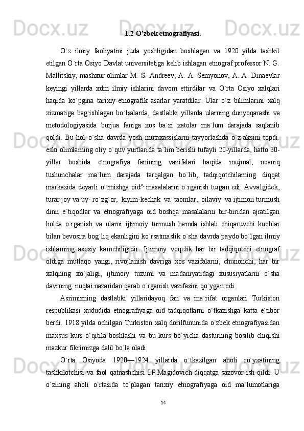 1.2 O'zbek etnografiyasi.
O`z   ilmiy   faoliyatini   juda   yoshligidan   boshlagan   va   1920   yilda   tashkil
etilgan O`rta Osiyo   Davlat universitetiga kelib ishlagan etnograf professor N. G.
Mallitskiy,   mashxur   olimlar   M.   S.   Andreev,   A.   A.  Semyonov,   A.  A.   Dinaevlar
keyingi   yillarda   xdm   ilmiy   ishlarini   davom   ettirdilar   va   O`rta   Osiyo   xalqlari
haqida   ko`pgina   tarixiy-etnografik   asarlar   yaratdilar.   Ular   o`z   bilimlarini   xalq
xizmatiga   bag`ishlagan   bo`lsalarda,   dastlabki   yillarda   ularning   dunyoqarashi   va
metodologiyasida   burjua   faniga   xos   ba`zi   xatolar   ma`lum   darajada   saqlanib
qoldi.   Bu   hol   o`sha   davrda   yosh   mutaxassislarni   tayyorlashda   o`z   aksini   topdi.
eski olimlarning oliy o`quv yurtlarida   ta`lim berishi tufayli 20-yillarda, hatto 30-
yillar   boshida   etnografiya   fanining   vazifalari   haqida   mujmal,   noaniq
tushunchalar   ma`lum   darajada   tarqalgan   bo`lib,   tadqiqotchilarning   diqqat
markazida deyarli o`tmishga oid^ masalalarni o`rganish turgan edi. Avvalgidek,
turar joy va   uy-   ro`zg`or,   kiyim-kechak   va   taomlar,   oilaviy   va ijtimoii turmush
dinii   e`tiqodlar   va   etnografiyaga   oid   boshqa   masalalarni   bir-biridan   ajratilgan
holda   o`rganish   va   ularni   ijtimoiy   turmush   hamda   ishlab   chiqaruvchi   kuchlar
bilan bevosita bog`liq ekanligini ko`rsatmaslik o`sha   davrda paydo bo`lgan ilmiy
ishlarning   asosiy   kamchiligidir.   Ijtimoiy   voqelik   har   bir   tadqiqotchi   etnograf
oldiga   mutlaqo   yangi,   rivojlanish   davriga   xos   vazifalarni,   chunonchi,   har   bir
xalqning   xo`jaligi,   ijtimoiy   tuzumi   va   madaniyatidagi   xususiyatlarni   o`sha
davrning   nuqtai nazaridan   qarab   o`rganish vazifasini qo`ygan   edi.
Asrimizning   dastlabki   yillaridayoq   fan   va   ma`rifat   organlari   Turkiston
respublikasi   xududida   etnografiyaga   oid   tadqiqotlarni   o`tkazishga   katta   e`tibor
berdi. 1918 yilda ochilgan   Turkiston xalq dorilfununida o`zbek etnografiyasidan
maxsus   kurs   o`qitila   boshlashi   va   bu   kurs   bo`yicha   dasturning   bosilib   chiqishi
mazkur   fikrimizga   dalil bo`la   oladi.
O`rta   Osiyoda   1920—1924   yillarda   o`tkazilgan   aholi   ro`yxatining
tashkilotchisi  va faol   qatnashchisi  I.P.Magidovich diqqatga sazovor  ish qildi. U
o`zining   aholi   o`rtasida   to`plagan   tarixiy   etnografiyaga   oid   ma`lumotlariga
14 