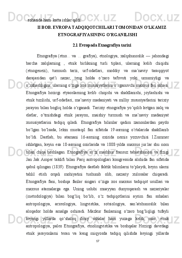 sohasida ham   katta ishlar qildi.  
II BOB. EVROPA TADQIQOTCHILARI TOMONIDAN O'LKAMIZ
ETNOGRAFIYASINING O'RGANILISHI
2.1 Evropada Etnografiya tarixi
Etnografiya   (etno...   va   ...   grafiya),   etnologiya,   xalqshunoslik   —   jahondagi
barcha   xalqlarning   ,   etnik   birlikning   turli   tiplari,   ularning   kelib   chiqishi
(etnogenezi),   turmush   tarzi,   urf-odatlari,   moddiy   va   ma naviy   taraqqiyotʼ
darajasidan   qat i   nazar,   teng   holda   o zaro   tafovuti   yoki   umumiyligi   va	
ʼ ʻ
o xshashligini, ularning o ziga xos xususiyatlarini o rganuvchi maxsus fan sohasi.	
ʻ ʻ ʻ
Etnografiya   hozirgi   etyaoslarning   kelib   chiqishi   va   shakllanishi,   joylashishi   va
etnik   tuzilishi,   urf-odatlari,   ma naviy   madaniyati   va   milliy   xususiyatlarini   tarixiy	
ʼ
jarayon bilan bogliq holda o rganadi. Tarixiy etnografiya yo qolib ketgan xalq va	
ʻ ʻ
elatlar,   o tmishdagi   etnik   jarayon,   maishiy   turmush   va   ma naviy   madaniyat	
ʻ ʼ
xususiyatlarini   tadqiq   qiladi.   Etnografiya   bilimlar   qadim   zamonlardan   paydo
bo lgan   bo lsada,   lekin   mustaqil   fan   sifatida   19-asrning   o rtalarida   shakllanib	
ʻ ʻ ʻ
bo ldi.   Dastlab,   bu   atamani   16-asrning   oxirida   nemis   yozuvchisi   I.Zummer
ʻ
ishlatgan,   keyin   esa   18-asrning   oxirlarida   va   1808-yilda   maxsus   jur.lar   shu   nom
bilan   chiqa   boshlagan.   Etnografiya   so zi   mashhur   fransuz   tabiatshunosi   va   fizigi	
ʻ
Jan   Jak   Amper   taklifi   bilan   Parij   antropologlari   kongressida   alohida   fan   sifatida
qabul qilingan (1839). Etnografiya dastlab faktik bilimlarni to playdi, keyin ularni	
ʻ
tahlil   etish   orqali   mohiyatini   tushunib   olib,   nazariy   xulosalar   chiqaradi.
Etnografiya   fani,   boshqa   fanlar   singari   o ziga   xos   maxsus   tadqiqot   usullari   va	
ʻ
maxsus   atamalarga   ega.   Uning   uslubi   muayyan   dunyoqarash   va   nazariyalar
(metodologiya)   bilan   bog liq   bo lib,   o z   tadqiqotlarini   ayrim   fan   sohalari	
ʻ ʻ ʻ
antropologiya,   arxeologiya,   lingvistika,   sotsiologiya,   san atshunoslik   bilan	
ʼ
aloqador   holda   amalga   oshiradi.   Mazkur   fanlarning   o zaro   bog liqligi   tufayli	
ʻ ʻ
keyingi   yillarda   qo shaloq   ilmiy   sohalar   ham   yuzaga   keldi,   mas,   etnik	
ʻ
antropologiya,   paleo   Etnografiya,   etnolingvistika   va   boshqalar   Hozirgi   davrdagi
etnik   jarayonlarni   teran   va   keng   miqyosda   tadqiq   qilishda   keyingi   yillarda
17