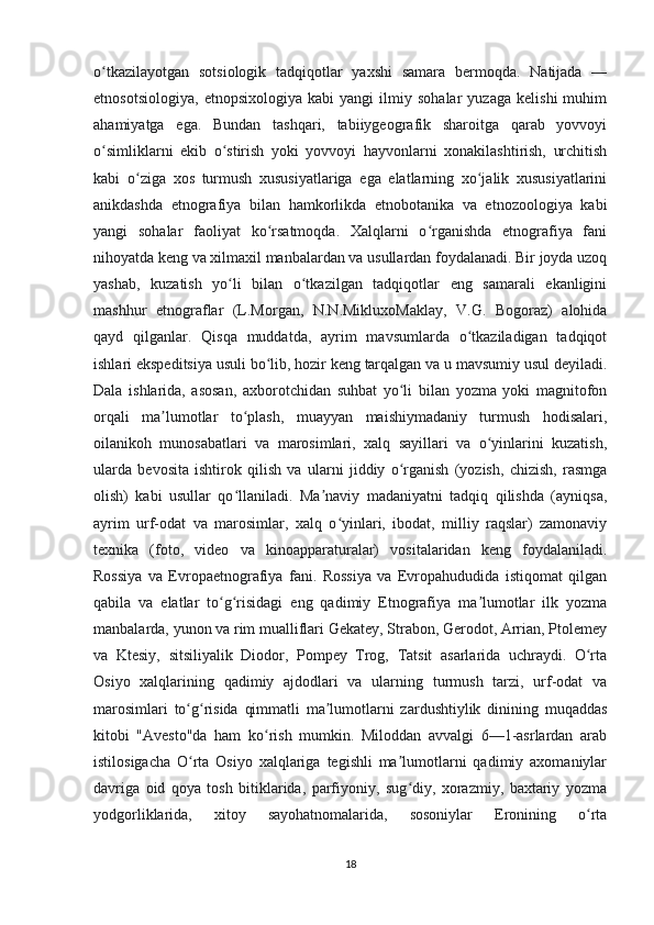 o tkazilayotgan   sotsiologik   tadqiqotlar   yaxshi   samara   bermoqda.   Natijada   —ʻ
etnosotsiologiya,   etnopsixologiya   kabi   yangi   ilmiy   sohalar   yuzaga   kelishi   muhim
ahamiyatga   ega.   Bundan   tashqari,   tabiiygeografik   sharoitga   qarab   yovvoyi
o simliklarni   ekib   o stirish   yoki   yovvoyi   hayvonlarni   xonakilashtirish,   urchitish
ʻ ʻ
kabi   o ziga   xos   turmush   xususiyatlariga   ega   elatlarning   xo jalik   xususiyatlarini	
ʻ ʻ
anikdashda   etnografiya   bilan   hamkorlikda   etnobotanika   va   etnozoologiya   kabi
yangi   sohalar   faoliyat   ko rsatmoqda.   Xalqlarni   o rganishda   etnografiya   fani	
ʻ ʻ
nihoyatda keng va xilmaxil manbalardan va usullardan foydalanadi. Bir joyda uzoq
yashab,   kuzatish   yo li   bilan   o tkazilgan   tadqiqotlar   eng   samarali   ekanligini	
ʻ ʻ
mashhur   etnograflar   (L.Morgan,   N.N.MikluxoMaklay,   V.G.   Bogoraz)   alohida
qayd   qilganlar.   Qisqa   muddatda,   ayrim   mavsumlarda   o tkaziladigan   tadqiqot	
ʻ
ishlari ekspeditsiya usuli bo lib, hozir keng tarqalgan va u mavsumiy usul deyiladi.	
ʻ
Dala   ishlarida,   asosan,   axborotchidan   suhbat   yo li   bilan   yozma   yoki   magnitofon	
ʻ
orqali   ma lumotlar   to plash,   muayyan   maishiymadaniy   turmush   hodisalari,	
ʼ ʻ
oilanikoh   munosabatlari   va   marosimlari,   xalq   sayillari   va   o yinlarini   kuzatish,	
ʻ
ularda   bevosita   ishtirok   qilish   va   ularni   jiddiy   o rganish   (yozish,   chizish,   rasmga	
ʻ
olish)   kabi   usullar   qo llaniladi.   Ma naviy   madaniyatni   tadqiq   qilishda   (ayniqsa,	
ʻ ʼ
ayrim   urf-odat   va   marosimlar,   xalq   o yinlari,   ibodat,   milliy   raqslar)   zamonaviy	
ʻ
texnika   (foto,   video   va   kinoapparaturalar)   vositalaridan   keng   foydalaniladi.
Rossiya   va   Evropaetnografiya   fani.   Rossiya   va   Evropahududida   istiqomat   qilgan
qabila   va   elatlar   to g risidagi   eng   qadimiy   Etnografiya   ma lumotlar   ilk   yozma	
ʻ ʻ ʼ
manbalarda, yunon va rim mualliflari Gekatey, Strabon, Gerodot, Arrian, Ptolemey
va   Ktesiy,   sitsiliyalik   Diodor,   Pompey   Trog,   Tatsit   asarlarida   uchraydi.   O rta	
ʻ
Osiyo   xalqlarining   qadimiy   ajdodlari   va   ularning   turmush   tarzi,   urf-odat   va
marosimlari   to g risida   qimmatli   ma lumotlarni   zardushtiylik   dinining   muqaddas	
ʻ ʻ ʼ
kitobi   "Avesto"da   ham   ko rish   mumkin.   Miloddan   avvalgi   6—1-asrlardan   arab	
ʻ
istilosigacha   O rta   Osiyo   xalqlariga   tegishli   ma lumotlarni   qadimiy   axomaniylar	
ʻ ʼ
davriga   oid   qoya   tosh   bitiklarida,   parfiyoniy,   sug diy,   xorazmiy,   baxtariy   yozma	
ʻ
yodgorliklarida,   xitoy   sayohatnomalarida,   sosoniylar   Eronining   o rta	
ʻ
18 