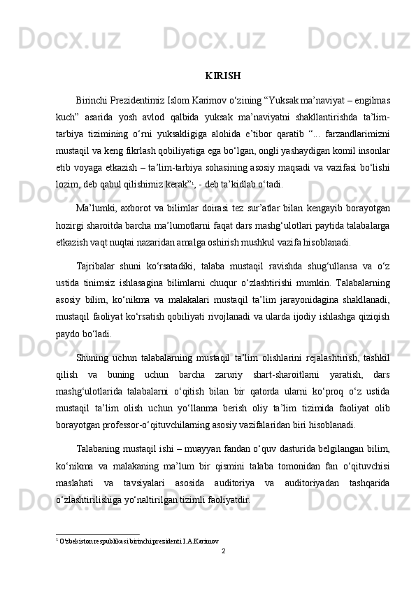 KIRISH
Birinchi Prezidentimiz Islom Karimov o‘zining “Yuksak ma’naviyat – engilmas
kuch”   asarida   yosh   avlod   qalbida   yuksak   ma’naviyatni   shakllantirishda   ta’lim-
tarbiya   tizimining   o‘rni   yuksakligiga   alohida   e’tibor   qaratib   “...   farzandlarimizni
mustaqil va keng fikrlash qobiliyatiga ega bo‘lgan, ongli yashaydigan komil insonlar
etib voyaga etkazish – ta’lim-tarbiya sohasining asosiy maqsadi va vazifasi bo‘lishi
lozim, deb qabul qilishimiz kerak” 1
, - deb ta’kidlab o‘tadi.
Ma’lumki,   axborot   va   bilimlar   doirasi   tez   sur’atlar   bilan   kengayib   borayotgan
hozirgi sharoitda barcha ma’lumotlarni faqat dars mashg‘ulotlari paytida talabalarga
etkazish vaqt nuqtai nazaridan amalga oshirish mushkul vazifa hisoblanadi.
Tajribalar   shuni   ko‘rsatadiki,   talaba   mustaqil   ravishda   shug‘ullansa   va   o‘z
ustida   tinimsiz   ishlasagina   bilimlarni   chuqur   o‘zlashtirishi   mumkin.   Talabalarning
asosiy   bilim,   ko‘nikma   va   malakalari   mustaqil   ta’lim   jarayonidagina   shakllanadi,
mustaqil faoliyat ko‘rsatish qobiliyati rivojlanadi va ularda ijodiy ishlashga qiziqish
paydo bo‘ladi.
Shuning   uchun   talabalarning   mustaqil   ta’lim   olishlarini   rejalashtirish,   tashkil
qilish   va   buning   uchun   barcha   zaruriy   shart-sharoitlarni   yaratish,   dars
mashg‘ulotlarida   talabalarni   o‘qitish   bilan   bir   qatorda   ularni   ko‘proq   o‘z   ustida
mustaqil   ta’lim   olish   uchun   yo‘llanma   berish   oliy   ta’lim   tizimida   faoliyat   olib
borayotgan professor-o‘qituvchilarning asosiy vazifalaridan biri hisoblanadi.
Talabaning mustaqil ishi – muayyan fandan o‘quv dasturida belgilangan bilim,
ko‘nikma   va   malakaning   ma’lum   bir   qismini   talaba   tomonidan   fan   o‘qituvchisi
maslahati   va   tavsiyalari   asosida   auditoriya   va   auditoriyadan   tashqarida
o‘zlashtirilishiga yo‘naltirilgan tizimli faoliyatdir.
1
  O'zbekiston respublikasi birinchi prezidenti I.A.Karimov
2 