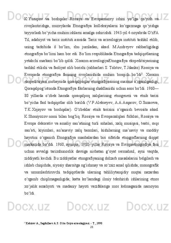 K.Yusupov   va   boshqalar   Rossiya   va   Evropamuzey   ishini   yo lga   qo yish   vaʻ ʻ
rivojlantirishga,   muzeylarda   Etnografiya   kolleksiyalarni   ko rgazmaga   qo yishga	
ʻ ʻ
tayyorlash bo yicha muhim ishlarni amalga oshirishdi. 1943-yil 4-noyabrda O zFA	
ʻ ʻ
Til,  adabiyot  va  tarix instituti   asosida  Tarix  va  arxeologiya  instituti   tashkil  etilib,
uning   tarkibida   6   bo lim,   shu   jumladan,   akad.   M.Andreyev   rahbarligidagi	
ʻ
etnografiya bo limi ham bor edi. Bo lim respublikada Etnografiya tadqiqotlarning	
ʻ ʻ
yetakchi  markazi  bo lib qoldi. Xorazm  arxeologiyaEtnografiya ekspeditsiyasining	
ʻ
tashkil etilishi va faoliyat olib borishi (rahbarlari S. Tolstov, T.Jdanko) Rossiya va
Evropada   etnografiya   fanining   rivojlanishida   muhim   bosqich   bo ldi	
ʻ 2
.   Xorazm
ekspeditsiyasi mobaynida qoraqalpoqlar etnografiyasining maxsus o rganilganligi,
ʻ
Qoraqalpog istonda Etnografiya fikrlarning shakllanishi uchun asos bo ldi. 1960—	
ʻ ʻ
80   yillarda   o zbek   hamda   qoraqalpoq   xalqlarining   etnogenezi   va   etnik   tarixi	
ʻ
bo yicha   faol   tadqiqotlar   olib   borildi   (V.P.Alekseyev,   A.A.Asqarov,   O.Suxareva,	
ʻ
T.K.Xojayov   va   boshqalar).   O zbeklar   etnik   tarixini   o rganish   bevosita   akad.	
ʻ ʻ
K.Shoniyozov nomi bilan bog liq. Rossiya  va Evropaxalqlari folklori, Rossiya va	
ʻ
Evropa   dekorativ   va   amaliy   san atining   turli   sohalari,   xalq   musiqasi,   teatri,   raqs	
ʼ
san ati,   kiyimlari,   an anaviy   xalq   taomlari,   kishilarning   ma naviy   va   moddiy	
ʼ ʼ ʼ
hayotini   o rganish   Etnografiya   manbalardan   biri   sifatida   etnograflarning   diqqat	
ʻ
markazida   bo ddi.   1960,   ayniqsa,   1980-   yillar   Rossiya   va   Evropaetnografiya   fani	
ʻ
uchun   avvalgi   tarixshunoslik   davriga   nisbatan   g oyat   sermahsul,   ayni   vaqtda,	
ʻ
ziddiyatli kechdi. Bu ziddiyatlar etnografiyaning dolzarb masalalarini belgilash va
ishlab chiqishda, siyosiy sharoitga og ishmay va so zsiz amal qilishda; monografik	
ʻ ʻ
va   umumlashtiruvchi   tadqiqotlarda   ularning   tahliliytanqidiy   nuqtai   nazardan
o rganib   chiqilmaganligida;   katta   ko lamdagi   ilmiy   tekshirish   ishlarining   etnos	
ʻ ʻ
xo jalik   amaliyoti   va   madaniy   hayoti   vazifalariga   mos   kelmaganida   namoyon
ʻ
bo ldi. 
ʻ
2
  Kabirov A., Sagdullaev A.S. O`rta Osiyo arxeologiyasi. - T., 1990
21 