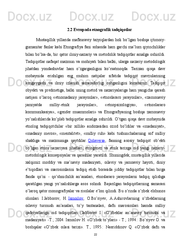 2.2  Evropada etnografik tadqiqotlar
Mustaqillik yillarida mafkuraviy tazyiqlardan holi  bo’lgan boshqa ijtimoiy-
gumanitar fanlar kabi Etnografiya fani sohasida ham garchi ma’lum qiyinchiliklar
bilan bo’lsa-da, bir  qator ilmiy-nazariy va metodolik tadqiqotlar amalga oshirildi.
Tadqiqotlar nafaqat mazmun va mohiyati  bilan balki, ularga nazariy metodologik
jihatdan   yondashuvlar   ham   o’zgarganligini   ko’rsatmoqda.   Tarixan   qisqa   davr
mobaynida   erishilgan   eng   muhim   natijalar   sifatida   tadqiqot   mavzularining
kengaygashi   va   ilmiy   izlanish   samaradorligi   oshganligini   kuzatamiz.   Tadqiqot
obyekti va predmetiga, balki uning metod va nazariyalariga ham yangicha qarash
natijasi   o’laroq   «etnomada niy   jarayonlar»,   «etnoslararo   jarayonlar»,   «zamonaviy
jamiyatda   milliy-etnik   jarayonlar»,   «etnopsixologiya»,   «etnoslararo
kommunikasiya»,   «gender   muammolari»   va   Etnografiyaning   boshqa   zamonaviy
yo’nalishlarida ko’plab tadqiqotlar amalga oshirildi. O’tgan qisqa davr mobaynida
etnolog   tadqiqotchilar   «bir   xillik»   andozasidan   ozod   bo’ldilar   va   «madaniyat»,
«madaniy   meros»,   «mentalitet»,   «milliy   ruh»   kabi   tushunchalarning   sof   milliy
shakliga   va   mazmuniga   qaytdilar.   Qolaversa ,   fanning   asosiy   tadqiqot   ob’ekti
bo’lgan   etnos   nazariyasi   jihatlari,   etnogenez   va   etnik   tarixga   oid   yangi   nazariy-
metodologik konsepsiyalar va qarashlar yaratildi. Shuningdek, mustaqillik yillarida
xalqimiz   moddiy   va   ma’naviy   madaniyati,   oilaviy   va   jamoaviy   hayoti,   diniy
e’tiqodlari   va   marosimlarini   tadqiq   etish   borasida   jiddiy   tadqiqotlar   bilan   birga
fanda   qo’ni   -   qo’shnichilik   an’analari,   etnoslararo   jarayonlarni   tadqiq   qilishga
qaratilgan   yangi   yo’nalishlarga   asos   solindi.   Bajarilgan   tadqiqotlarning   samarasi
o’laroq qator monografiyalar va risolalar e’lon qilindi. Bu o’rinda o’zbek elshunos
olimlari   I.Jabborov,   H.   Ismoilov ,   O.Bo’riyev,   A.Ashirovlarning   o’zbeklarning
oilaviy   turmush   an’analari,   to’y   tantanalari,   dafn   marosimlari   hamda   milliy
qadriyatlariga   oid   tadqiqotlari   (Jabborov   I.   «O’zbeklar   an’anaviy   turmushi   va
madaniyati» -T.; 2004.   Ismoilov H. «O’zbek to’ylari» - T.; 1994.: Bo’riyev O. va
boshqalar   «O’zbek   oilasi   tarixi».   T.,   1995.:   Nasriddinov   Q.   «O’zbek   dafn   va
22 