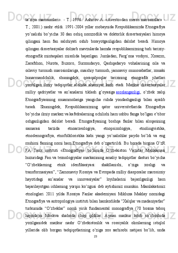 ta’ziya   marosimlari».   -   T.;   1996.:   Ashirov   A.   «Avesto»dan   meros   marosimlar»   -
T.; 2001.) nashr etildi. 1991-2004 yillar mobaynida Respublikamizda Etnografiya
yo’nalishi   bo’yicha   30   dan   oshiq   nomzodlik   va   doktorlik   dissertasiyalari   himoya
qilingani   ham   fan   salohiyati   oshib   borayotganligidan   dalolat   beradi.   Himoya
qilingan dissertasiyalar dolzarb mavzularda hamda respublikamizning turli tarixiy-
etnografik   mintaqalari   misolida   bajarilgan.   Jumladan,   Farg’ona   vodiysi,   Xorazm,
Zarafshon,   Nurota,   Buxoro,   Surxondaryo,   Qashqadaryo   vohalarining   oila   va
oilaviy   turmush   marosimlariga,   maishiy   turmush,   jamoaviy   munosabatlar,   xonaki
hunarmandchilik,   shuningdek,   qoraqalpoqlar   tarixining   etnografik   jihatlari
yoritilgan   ilmiy   tadqiqotlar   alohida   ahamiyat   kasb   etadi.   Mazkur   dissertasiyalar
milliy   qadriyatlar   va   an’analarni   tiklash   g’oyasiga   asoslanganligi ,   o’zbek   xalqi
Etnografiyasining   muammolariga   yangicha   ruhda   yondashganligi   bilan   ajralib
turadi.   Shuningdek,   Respublikamizning   qator   universitetlarida   Etnografiya
bo’yicha ilmiy markaz va kafedralarning ochilishi ham ushbu fanga bo’lgan e’tibor
oshganligidan   dalolat   beradi.   Etnografiyaning   boshqa   fanlar   bilan   aloqasining
samarasi   tarzida   etnoarxeologiya,   etnopsixologiya,   etnolingvistika,
etnodemografiya,   etnofolkloristika   kabi   yangi   yo’nalishlar   paydo   bo’ldi   va   eng
muhimi fanning nomi ham  Etnografiya deb o’zgartirildi. Bu borada birgina O’zR
FA   Tarix   instituti   «Etnografiya»   bo’limida   O’zbekiston   Vazirlar   Mahkamasi
huzuridagi Fan va texnologiyalar markazining amaliy tadqiqotlar dasturi bo’yicha
“O’zbeklarning   etnik   idenfikasiyasi:   shakllanishi,   o’ziga   xosligi   va
transformasiyasi”, “Zamonaviy Rossiya va Evropada milliy diasporalar marosimiy
hayotidagi   an’analar   va   innovasiyalar”   loyihalarini   bajarilganligi   ham
bajarilayotgan   ishlarning   yorqin   ko’zgusi   deb   aytishimiz   mumkin.   Mamlakatimiz
etnologlari   2011   yilda   Rossiya   Fanlar   akademiyasi   Mikluxa   Maklay   nomidagi
Etnografiya va antropologiya instituti bilan hamkorlikda “Xalqlar va madaniyatlar”
turkumida   “O’zbeklar”   nomli   yirik   fundamental   monografiya   (70   bosma   taboq
hajmda)ni   Moskva   shahrida   chop   qildilar.   Aynan   mazkur   kitob   so’zboshida
yozilganidek   mazkur   nashr   O’zbekistonlik   va   rossiyalik   olimlarning   istiqlol
yillarida   olib   borgan   tadqiqotlarining   o’ziga   xos   sarhisobi   natijasi   bo’lib,   unda
23 