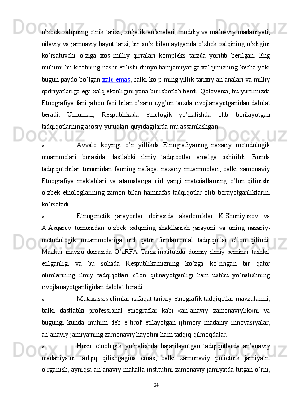 o’zbek xalqining etnik tarixi, xo’jalik an’analari, moddiy va ma’naviy madaniyati,
oilaviy va jamoaviy hayot tarzi, bir so’z bilan aytganda o’zbek xalqining o’zligini
ko’rsatuvchi   o’ziga   xos   milliy   qirralari   kompleks   tarzda   yoritib   berilgan.   Eng
muhimi bu kitobning nashr etilishi dunyo hamjamiyatiga xalqimizning kecha yoki
bugun paydo bo’lgan   xalq emas , balki ko’p ming yillik tarixiy an’analari va milliy
qadriyatlariga ega xalq ekanligini yana bir isbotlab berdi. Qolaversa, bu yurtimizda
Etnografiya fani jahon fani bilan o’zaro uyg’un tarzda rivojlanayotganidan dalolat
beradi.   Umuman,   Respublikada   etnologik   yo’nalishda   olib   borilayotgan
tadqiqotlarning asosiy yutuqlari quyidagilarda mujassamlashgan:
o Avvalo   keyingi   o’n   yillikda   Etnografiyaning   nazariy   metodologik
muammolari   borasida   dastlabki   ilmiy   tadqiqotlar   amalga   oshirildi.   Bunda
tadqiqotchilar   tomonidan   fanning   nafaqat   nazariy   muammolari,   balki   zamonaviy
Etnografiya   maktablari   va   atamalariga   oid   yangi   materiallarning   e’lon   qilinishi
o’zbek   etnologlarining  zamon   bilan  hamnafas   tadqiqotlar   olib   borayotganliklarini
ko’rsatadi.
o Etnogenetik   jarayonlar   doirasida   akademiklar   K.Shoniyozov   va
A.Asqarov   tomonidan   o’zbek   xalqining   shakllanish   jarayoni   va   uning   nazariy-
metodologik   muammolariga   oid   qator   fundamental   tadqiqotlar   e’lon   qilindi.
Mazkur   mavzu   doirasida   O’zRFA   Tarix   institutida   doimiy   ilmiy   seminar   tashkil
etilganligi   va   bu   sohada   Respublikamizning   ko’zga   ko’ringan   bir   qator
olimlarining   ilmiy   tadqiqotlari   e’lon   qilinayotganligi   ham   ushbu   yo’nalishning
rivojlanayotganligidan dalolat beradi.
o Mutaxassis olimlar nafaqat tarixiy-etnografik tadqiqotlar mavzularini,
balki   dastlabki   professional   etnograflar   kabi   «an’anaviy   zamonaviylik»ni   va
bugungi   kunda   muhim   deb   e’tirof   etilayotgan   ijtimoiy   madaniy   innovasiyalar,
an’anaviy jamiyatning zamonaviy hayotini ham tadqiq qilmoqdalar.
o Hozir   etnologik   yo’nalishda   bajarilayotgan   tadqiqotlarda   an’anaviy
madaniyatni   tadqiq   qilishgagina   emas,   balki   zamonaviy   polietnik   jamiyatni
o’rganish, ayniqsa an’anaviy mahalla institutini zamonaviy jamiyatda tutgan o’rni,
24 