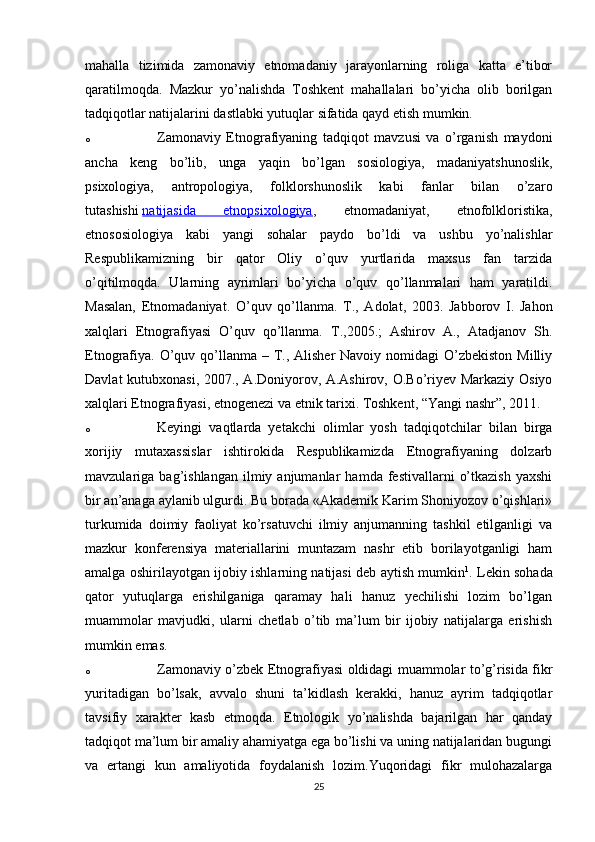mahalla   tizimida   zamonaviy   etnomadaniy   jarayonlarning   roliga   katta   e’tibor
qaratilmoqda.   Mazkur   yo’nalishda   Toshkent   mahallalari   bo’yicha   olib   borilgan
tadqiqotlar natijalarini dastlabki yutuqlar sifatida qayd etish mumkin.
o Zamonaviy   Etnografiyaning   tadqiqot   mavzusi   va   o’rganish   maydoni
ancha   keng   bo’lib,   unga   yaqin   bo’lgan   sosiologiya,   madaniyatshunoslik,
psixologiya,   antropologiya,   folklorshunoslik   kabi   fanlar   bilan   o’zaro
tutashishi   natijasida   etnopsixologiya ,   etnomadaniyat,   etnofolkloristika,
etnososiologiya   kabi   yangi   sohalar   paydo   bo’ldi   va   ushbu   yo’nalishlar
Respublikamizning   bir   qator   Oliy   o’quv   yurtlarida   maxsus   fan   tarzida
o’qitilmoqda.   Ularning   ayrimlari   bo’yicha   o’quv   qo’llanmalari   ham   yaratildi.
Masalan,   Etnomadaniyat.   O’quv   qo’llanma.   T.,   Adolat,   2003.   Jabborov   I.   Jahon
xalqlari   Etnografiyasi   O’quv   qo’llanma.   T.,2005.;   Ashirov   A.,   Atadjanov   Sh.
Etnografiya.  O’quv qo’llanma – T., Alisher  Navoiy nomidagi  O’zbekiston  Milliy
Davlat kutubxonasi, 2007., A.Doniyorov, A.Ashirov, O.Bo’riyev Markaziy Osiyo
xalqlari Etnografiyasi, etnogenezi va etnik tarixi. Toshkent, “Yangi nashr”, 2011.
o Keyingi   vaqtlarda   yetakchi   olimlar   yosh   tadqiqotchilar   bilan   birga
xorijiy   mutaxassislar   ishtirokida   Respublikamizda   Etnografiyaning   dolzarb
mavzulariga  bag’ishlangan   ilmiy  anjumanlar   hamda  festivallarni   o’tkazish   yaxshi
bir an’anaga aylanib ulgurdi. Bu borada «Akademik Karim Shoniyozov o’qishlari»
turkumida   doimiy   faoliyat   ko’rsatuvchi   ilmiy   anjumanning   tashkil   etilganligi   va
mazkur   konferensiya   materiallarini   muntazam   nashr   etib   borilayotganligi   ham
amalga oshirilayotgan ijobiy ishlarning natijasi deb aytish mumkin 1
. Lekin sohada
qator   yutuqlarga   erishilganiga   qaramay   hali   hanuz   yechilishi   lozim   bo’lgan
muammolar   mavjudki,   ularni   chetlab   o’tib   ma’lum   bir   ijobiy   natijalarga   erishish
mumkin emas.
o Zamonaviy o’zbek Etnografiyasi oldidagi muammolar to’g’risida fikr
yuritadigan   bo’lsak,   avvalo   shuni   ta’kidlash   kerakki,   hanuz   ayrim   tadqiqotlar
tavsifiy   xarakter   kasb   etmoqda.   Etnologik   yo’nalishda   bajarilgan   har   qanday
tadqiqot ma’lum bir amaliy ahamiyatga ega bo’lishi va uning natijalaridan bugungi
va   ertangi   kun   amaliyotida   foydalanish   lozim.Yuqoridagi   fikr   mulohazalarga
25 