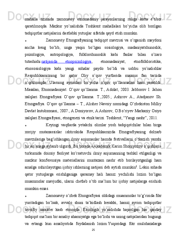 mahalla   tizimida   zamonaviy   etnomadaniy   jarayonlarning   roliga   katta   e’tibor
qaratilmoqda.   Mazkur   yo’nalishda   Toshkent   mahallalari   bo’yicha   olib   borilgan
tadqiqotlar natijalarini dastlabki yutuqlar sifatida qayd etish mumkin.
o Zamonaviy   Etnografiyaning   tadqiqot   mavzusi   va   o’rganish   maydoni
ancha   keng   bo’lib,   unga   yaqin   bo’lgan   sosiologiya,   madaniyatshunoslik,
psixologiya,   antropologiya,   folklorshunoslik   kabi   fanlar   bilan   o’zaro
tutashishi   natijasida   etnopsixologiya ,   etnomadaniyat,   etnofolkloristika,
etnososiologiya   kabi   yangi   sohalar   paydo   bo’ldi   va   ushbu   yo’nalishlar
Respublikamizning   bir   qator   Oliy   o’quv   yurtlarida   maxsus   fan   tarzida
o’qitilmoqda.   Ularning   ayrimlari   bo’yicha   o’quv   qo’llanmalari   ham   yaratildi.
Masalan,   Etnomadaniyat.   O’quv   qo’llanma.   T.,   Adolat,   2003.   Jabborov   I.   Jahon
xalqlari   Etnografiyasi   O’quv   qo’llanma.   T.,2005.;   Ashirov   A.,   Atadjanov   Sh.
Etnografiya.  O’quv qo’llanma – T., Alisher  Navoiy nomidagi  O’zbekiston  Milliy
Davlat kutubxonasi, 2007., A.Doniyorov, A.Ashirov, O.Bo’riyev Markaziy Osiyo
xalqlari Etnografiyasi, etnogenezi va etnik tarixi. Toshkent, “Yangi nashr”, 2011.
o Keyingi   vaqtlarda   yetakchi   olimlar   yosh   tadqiqotchilar   bilan   birga
xorijiy   mutaxassislar   ishtirokida   Respublikamizda   Etnografiyaning   dolzarb
mavzulariga  bag’ishlangan   ilmiy  anjumanlar   hamda  festivallarni   o’tkazish   yaxshi
bir an’anaga aylanib ulgurdi. Bu borada «Akademik Karim Shoniyozov o’qishlari»
turkumida   doimiy   faoliyat   ko’rsatuvchi   ilmiy   anjumanning   tashkil   etilganligi   va
mazkur   konferensiya   materiallarini   muntazam   nashr   etib   borilayotganligi   ham
amalga oshirilayotgan ijobiy ishlarning natijasi deb aytish mumkin 1
. Lekin sohada
qator   yutuqlarga   erishilganiga   qaramay   hali   hanuz   yechilishi   lozim   bo’lgan
muammolar   mavjudki,   ularni   chetlab   o’tib   ma’lum   bir   ijobiy   natijalarga   erishish
mumkin emas.
o Zamonaviy o’zbek Etnografiyasi oldidagi muammolar to’g’risida fikr
yuritadigan   bo’lsak,   avvalo   shuni   ta’kidlash   kerakki,   hanuz   ayrim   tadqiqotlar
tavsifiy   xarakter   kasb   etmoqda.   Etnologik   yo’nalishda   bajarilgan   har   qanday
tadqiqot ma’lum bir amaliy ahamiyatga ega bo’lishi va uning natijalaridan bugungi
va   ertangi   kun   amaliyotida   foydalanish   lozim.Yuqoridagi   fikr   mulohazalarga
25