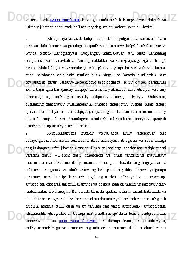 xulosa   tarzda   aytish   mumkinki ,   bugungi   kunda   o’zbek   Etnografiyasi   dolzarb   va
ijtimoiy jihatdan ahamiyatli bo’lgan quyidagi muammolarni yechishi lozim:
o Etnografiya sohasida tadqiqotlar olib borayotgan mutaxassislar o’zaro
hamkorlikda  fanning  kelgusidagi   istiqbolli   yo’nalishlarini  belgilab  olishlari  zarur.
Bunda   o’zbek   Etnografiyasi   rivojlangan   mamlakatlar   fani   bilan   hamohang
rivojlanishi va o’z navbatida o’zining maktablari va konsepsiyasiga ega bo’lmog’i
kerak.   Metodologik   muammolarga   sifat   jihatdan   yangicha   yondashuvni   tashkil
etish   barobarida   an’anaviy   usullar   bilan   birga   noan’anaviy   usullardan   ham
foydalanish   zarur.   Nazariy-metodologik   tadqiqotlarga   jiddiy   e’tibor   qaratilmas
ekan, bajarilgan har qanday tadqiqot ham amaliy ahamiyat kasb etmaydi va ilmiy
qimmatga   ega   bo’lmagan   tavsifiy   tadqiqotdan   nariga   o’tmaydi.   Qolaversa,
bugunning   zamonaviy   muammolarini   etnolog   tadqiqotchi   nigohi   bilan   tadqiq
qilish, olib borilgan har bir tadqiqot jamiyatning ma’lum bir sohasi  uchun amaliy
natija   bermog’i   lozim.   Shundagina   etnologik   tadqiqotlarga   jamiyatda   qiziqish
ortadi va uning amaliy qimmati oshadi.
o Respublikamizda   mazkur   yo’nalishda   ilmiy   tadqiqotlar   olib
borayotgan   mutaxassislar   tomonidan   etnos   nazariyasi,   etnogenez   va   etnik   tarixga
bag’ishlangan   sifat   jihatidan   yuqori   ilmiy   xulosalarga   asoslangan   tadqiqotlarni
yaratish   zarur.   «O’zbek   xalqi   etnogenezi   va   etnik   tarixi»ning   majmuaviy
muammosi   mamlakatimiz   ilmiy   muammolarining   markazida   tur ganligiga   hamda
xalqimiz   etnogenezi   va   etnik   tarixining   turli   jihatlari   jiddiy   o’rganilayotganiga
qaramay,   murakkabligi   bois   uni   tugal lan gan   deb   bo’lmaydi   va   u   arxeolog,
antropolog, etnograf, tarixchi, tilshunos va boshqa soha olimlarining jamoaviy fikr-
mulohazalarini   kutmoqda.   Bu   borada   birinchi   qadam   sifatida   mamlakatimizda   va
chet ellarda etnogenez bo’yicha mavjud barcha adabiyotlarni imkon qadar o’rganib
chiqish,   maxsus   tahlil   etish   va   bu   tahlilga   eng   yangi   arxeologik,   antropologik,
tilshunoslik,   etnografik   va   boshqa   ma’lumotlarni   qo’shish   lozim.   Tadqiqotchilar
tomonidan   o’zbek   xalqi   geneseologiyasi ,   etnodemografiyasi,   etnopsixologiyasi,
milliy   mentalitetiga   va   umuman   olganda   etnos   muammosi   bilan   chambarchas
26 