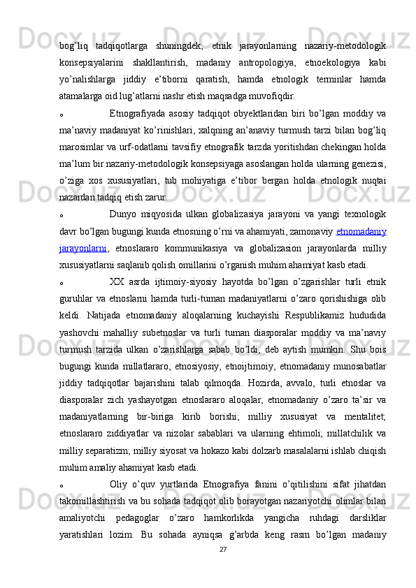 bog’liq   tadqiqotlarga   shuningdek,   etnik   jarayonlarning   nazariy-metodologik
konsepsiyalarini   shakllantirish,   madaniy   antropologiya,   etnoekologiya   kabi
yo’nalishlarga   jiddiy   e’tiborni   qaratish,   hamda   etnologik   terminlar   hamda
atamalarga oid lug’atlarni nashr etish maqsadga muvofiqdir.
o Etnografiyada   asosiy   tadqiqot   obyektlaridan   biri   bo’lgan   moddiy   va
ma’naviy   madaniyat   ko’rinishlari,  xalqning   an’anaviy  turmush   tarzi   bilan   bog’liq
marosimlar va urf-odatlarni tavsifiy etnografik tarzda yoritishdan chekingan holda
ma’lum bir nazariy-metodologik konsepsiyaga asoslangan holda ularning genezisi,
o’ziga   xos   xususiyatlari,   tub   mohiyatiga   e’tibor   bergan   holda   etnologik   nuqtai
nazardan tadqiq etish zarur.
o Dunyo   miqyosida   ulkan   globalizasiya   jarayoni   va   yangi   texnologik
davr bo’lgan bugungi kunda etnosning o’rni va ahamiyati, zamonaviy   etnomadaniy
jarayonlarni ,   etnoslararo   kommunikasiya   va   globalizasion   jarayonlarda   milliy
xususiyatlarni saqlanib qolish omillarini o’rganish muhim ahamiyat kasb etadi.
o XX   asrda   ijtimoiy-siyosiy   hayotda   bo’lgan   o’zgarishlar   turli   etnik
guruhlar   va   etnoslarni   hamda   turli-tuman   madaniyatlarni   o’zaro   qorishishiga   olib
keldi.   Natijada   etnomadaniy   aloqalarning   kuchayishi   Respublikamiz   hududida
yashovchi   mahalliy   subetnoslar   va   turli   tuman   diasporalar   moddiy   va   ma’naviy
turmush   tarzida   ulkan   o’zarishlarga   sabab   bo’ldi,   deb   aytish   mumkin.   Shu   bois
bugungi   kunda   millatlararo,   etnosiyosiy,   etnoijtimoiy,   etnomadaniy   munosabatlar
jiddiy   tadqiqotlar   bajarishini   talab   qilmoqda.   Hozirda,   avvalo,   turli   etnoslar   va
diasporalar   zich   yashayotgan   etnoslararo   aloqalar,   etnomadaniy   o’zaro   ta’sir   va
madaniyatlarning   bir-biriga   kirib   borishi;   milliy   xususiyat   va   mentalitet;
etnoslararo   ziddiyatlar   va   nizolar   sabablari   va   ularning   ehtimoli;   millatchilik   va
milliy separatizm; milliy siyosat va hokazo kabi dolzarb masalalarni ishlab chiqish
muhim amaliy ahamiyat kasb etadi.
o Oliy   o’quv   yurtlarida   Etnografiya   fanini   o’qitilishini   sifat   jihatdan
takomillashtirish va bu sohada tadqiqot olib borayotgan nazariyotchi olimlar bilan
amaliyotchi   pedagoglar   o’zaro   hamkorlikda   yangicha   ruhdagi   darsliklar
yaratishlari   lozim.   Bu   sohada   ayniqsa   g’arbda   keng   rasm   bo’lgan   madaniy
27 