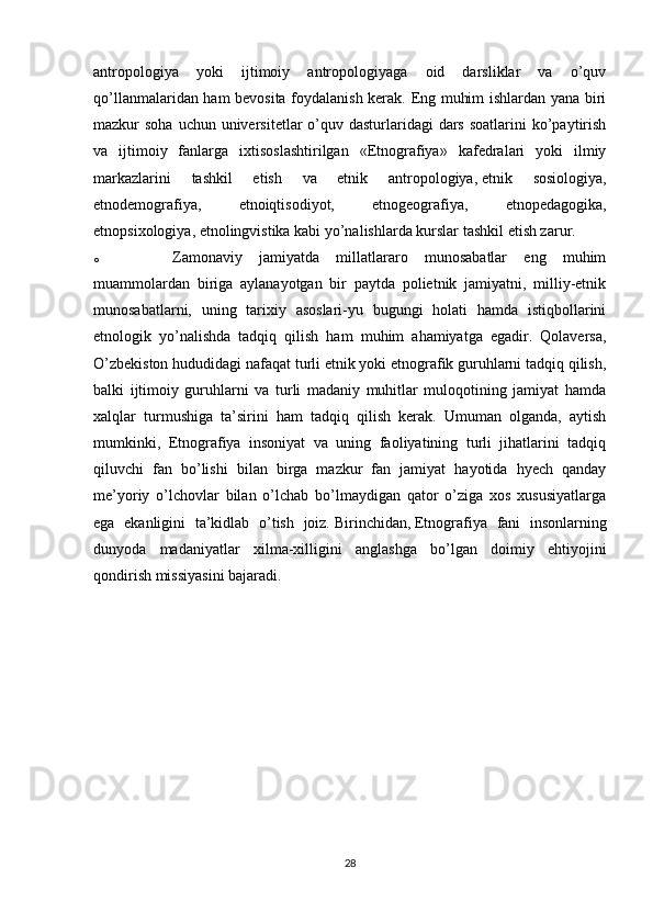 antropologiya   yoki   ijtimoiy   antropologiyaga   oid   darsliklar   va   o’quv
qo’llanmalaridan ham bevosita foydalanish kerak. Eng muhim ishlardan yana biri
mazkur  soha uchun universitetlar  o’quv dasturlaridagi  dars  soatlarini  ko’paytirish
va   ijtimoiy   fanlarga   ixtisoslashtirilgan   «Etnografiya»   kafedralari   yoki   ilmiy
markazlarini   tashkil   etish   va   etnik   antropologiya,   etnik   sosiologiya ,
etnodemografiya,   etnoiqtisodiyot,   etnogeografiya,   etnopedagogika,
etnopsixologiya, etnolingvistika kabi yo’nalishlarda kurslar tashkil etish zarur.
o Zamonaviy   jamiyatda   millatlararo   munosabatlar   eng   muhim
muammolardan   biriga   aylanayotgan   bir   paytda   polietnik   jamiyatni,   milliy-etnik
munosabatlarni,   uning   tarixiy   asoslari-yu   bugungi   holati   hamda   istiqbollarini
etnologik   yo’nalishda   tadqiq   qilish   ham   muhim   ahamiyatga   egadir.   Qolaversa,
O’zbekiston hududidagi nafaqat turli etnik yoki etnografik guruhlarni tadqiq qilish,
balki   ijtimoiy   guruhlarni   va   turli   madaniy   muhitlar   muloqotining   jamiyat   hamda
xalqlar   turmushiga   ta’sirini   ham   tadqiq   qilish   kerak.   Umuman   olganda,   aytish
mumkinki,   Etnografiya   insoniyat   va   uning   faoliyatining   turli   jihatlarini   tadqiq
qiluvchi   fan   bo’lishi   bilan   birga   mazkur   fan   jamiyat   hayotida   hyech   qanday
me’yoriy   o’lchovlar   bilan   o’lchab   bo’lmaydigan   qator   o’ziga   xos   xususiyatlarga
ega   ekanligini   ta’kidlab   o’tish   joiz.   Birinchidan,   Etnografiya   fani   insonlarning
dunyoda   madaniyatlar   xilma-xilligini   anglashga   bo’lgan   doimiy   ehtiyojini
qondirish missiyasini bajaradi. 
28 