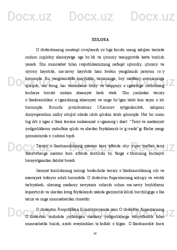 XULOSA
O`zbekistonning   mustaqil   rivojlanish   yo`liga   kirishi   uning   xalqlari   tarixida
muhim   inqilobiy   ahamiyatga   ega   bo`ldi   va   ijtimoiy   taraqqiyotda   katta   burilish
yasadi.   Shu   munosabat   bilan   respublikamizning   nafaqat   iqtisodiy,   ijtimoiy   va
siyosiy   hayotida,   ma`naviy   hayotida   ham   keskin   yangilanish   jarayoni   ro`y
bermoqda.   Bu   yangilanishda   ilmiylikka,   tariximizga,   boy   madaniy   merosimizga
qiziqish,   uni   keng,   har   tomonlama   ilmiy   va   haqqoniy   o`rganishga   intilishning
kuchaya   borishi   muhim   ahamiyat   kasb   etadi.   Shu   jumladan   tarixiy
o`lkashunoslikni   o`rganishning   ahamiyati   va   unga   bo`lgan   talab   kun   sayin   o`sib
bormoqda.   Birinchi   prezidentimiz   I.Karimov   aytganlaridek,   xalqimiz
dunyoqarashini   milliy   istiqlol   ruhida   isloh   qilishni   talab   qilmoqda.   Har   bir   inson
tug`ilib o`sgan o`lkasi tarixini mukammal o`rganmog`i shart. “Tarix va madaniyat
yodgorliklarini muhofaza qilish va ulardan foydalanish to`g`risida”gi fikrlar yangi
qomusimizda o`z aksini topdi. 
Tarixiy   o`lkashunoslikning   maxsus   kurs   sifatida   oliy   o'quv   yurtlari   tarix
fakultetlariga   maxsus   kurs   sifatida   kiritilishi   bu   fanga   e`tiborining   kuchayib
borayotganidan dalolat beradi.
Jamiyat   kurilishining   xozirgi   boskichida   tarixiy   o`lkashunoslikning   roli   va
axamiyati bekiyos oshib bormokda. O`zbekiston fuqarolarining axloqiy va estetik
tarbiyalash,   ularning   madaniy   saviyasini   oshirish   uchun   ma`naviy   boyliklarini
kupaytirish va ulardan keng foydalanish xakida gamxurlik kilish burchiligiga o`lka
tarixi va unga munosabatidan iboratdir.
O`zbekiston Respublikasi Konstitutsiyasida xam O`zbekiston fuqarolarining
O`zbekiston   xududida   joylashgan   madaniy   yodgorliklarga   extiyotkorlik   bilan
munosabatda   bulish,   asrab   avaylashlari   ta`kidlab   o`tilgan.   O`lkashunoslik   kursi
29 