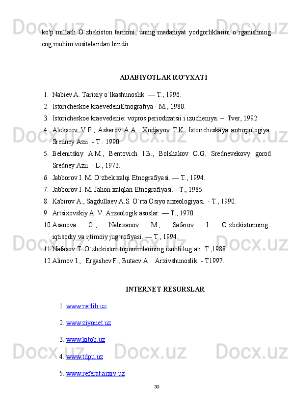 ko'p   millatli   O`zbekiston   tarixini,   uning   madaniyat   yodgorliklarini   o`rganishning
eng muhim vositalaridan biridir.
ADABIYOTLAR RO'YXATI
1. Nabiev A. Tarixiy o`lkashunoslik. — T., 1996.
2. Istoricheskoe kraevedeniEtnografiya - M., 1980.
3. Istoricheskoe kraevedenie: vopros periodizatsii i izucheniya. –  Tver, 1992. 
4. Alekseev   V.P.,   Askarov   A.A.,   Xodjayov   T.K.   Istoricheskaya   antropologiya.
Sredney Azii. - T.: 1990.
5. Belenitskiy   A.M.,   Bentovich   I.B.,   Bolshakov   O.G.   Srednevekovy   gorod
Sredney Azii. - L., 1973.
6. Jabborov I. M. O`zbek xalqi Etnografiyasi. — T., 1994.
7. Jabborov I. M. Jahon xalqlari Etnografiyasi. - T., 1985. 
8. Kabirov A., Sagdullaev A.S. O`rta Osiyo arxeologiyasi. - T., 1990.
9. Artsixovskiy A. V. Arxeologik asoslar. — T., 1970.
10. Asanova         G.,         Nabixanov         M.,         Safarov         I.         O`zbekistonning  
iqtisodiy va ijtimoiy jug`rofiyasi. — T., 1994.
11. Nafasov T. O`zbekiston toponimlarining izohli lug`ati. T.,1988.
12. Alimov I.,   Ergashev F., Butaev A.   Arxivshunoslik. - T1997.
INTERNET RESURSLAR
1.  www.natlib.uz  
2.  www.ziyonet.uz   
3.  www.kitob.uz
4.  www.tdpu.uz
5.  www.referat.arxiv.uz
30 