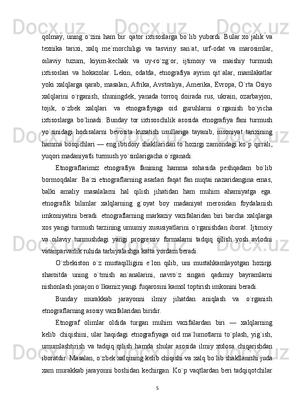 qolmay,   uning   o`zini   ham   bir   qator   ixtisoslarga bo`lib yubordi. Bular xo`jalik va
texnika   tarixi,   xalq   me`morchiligi   va   tasviriy   san`at,   urf-odat   va   marosimlar,
oilaviy   tuzum,   kiyim-kechak   va   uy-ro`zg`or,   ijtimoiy   va   maishiy   turmush
ixtisoslari   va   hokazolar.   Lekin,   odatda,   etnografiya   ayrim   qit`alar,   mamlakatlar
yoki   xalqlarga  qarab,   masalan,   Afrika,   Avstraliya,   Amerika,   Evropa,   O`rta  Osiyo
xalqlarini   o`rganish,   shuningdek,   yanada   torroq   doirada   rus,   ukrain,   ozarbayjon,
tojik,   o`zbek   xalqlari   va   etnografiyaga   oid   guruhlarni   o`rganish   bo`yicha
ixtisoslarga   bo`linadi.   Bunday   tor   ixtisoschilik   asosida   etnografiya   fani   turmush
yo`sinidagi   hodisalarni   bevosita   kuzatish   usullariga   tayanib,   insoniyat   tarixining
hamma bosqichlari — eng ibtidoiy shakllaridan to hozirgi zamondagi ko`p   qirrali,
yuqori madaniyatli   turmush   yo`sinlarigacha   o`rganadi.
Etnograflarimiz   etnografiya   fanining   hamma   sohasida   peshqadam   bo`lib
bormoqdalar.   Ba`zi   etnograflarning   asarlari   faqat   fan   nuqtai   nazaridangina   emas,
balki   amaliy   masalalarni   hal   qilish   jihatidan   ham   muhim   ahamiyatga   ega.
etnografik   bilimlar   xalqlarning   g`oyat   boy   madaniyat   merosidan   foydalanish
imkoniyatini   beradi.   etnograflarning   markaziy   vazifalaridan   biri   barcha   xalqlarga
xos yangi turmush tarzining umumiy xususiyatlarini  o`rganishdan iborat.   Ijtimoiy
va   oilaviy   turmushdagi   yangi   progressiv   formalarni   tadqiq   qilish   yosh   avlodni
vatanparvarlik   ruhida   tarbiyalashga   katta   yordam   beradi.
O`zbekiston   o`z   mustaqilligini   e`lon   qilib,   uni   mustahkamlayotgan   hozirgi
sharoitda   uning   o`tmish   an`analarini,   navro`z   singari   qadimiy   bayramlarni
nishonlash jonajon o`lkamiz yangi   fuqarosini   kamol toptirish imkonini beradi.
Bunday   murakkab   jarayonni   ilmiy   jihatdan   aniqlash   va   o`rganish
etnograflarning asosiy   vazifalaridan   biridir.
Etnograf   olimlar   oldida   turgan   muhim   vazifalardan   biri   —   xalqlarning
kelib   chiqishini,   ular   haqidagi   etnografiyaga   oid   ma`lumotlarni   to`plash,   yig`ish,
umumlashtirish   va   tadqiq   qilish   hamda   shular   asosida   ilmiy   xulosa   chiqarishdan
iboratdir.   Masalan,   o`zbek   xalqining   kelib   chiqishi va xalq bo`lib shakllanishi juda
xam murakkab jarayonni boshidan kechirgan. Ko`p   vaqtlardan beri tadqiqotchilar
5 