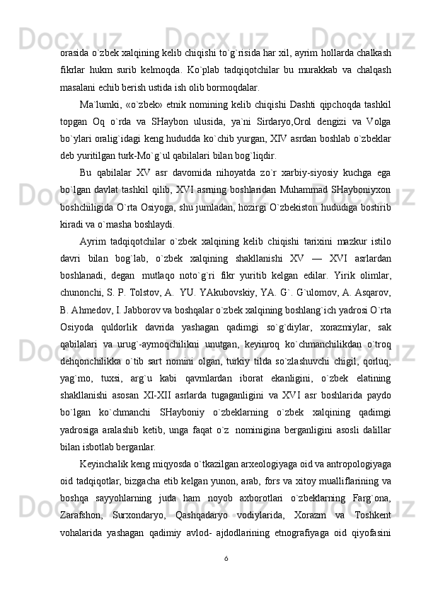 orasida o`zbek xalqining kelib chiqishi to`g`risida har xil, ayrim   hollarda chalkash
fikrlar   hukm   surib   kelmoqda.   Ko`plab   tadqiqotchilar   bu   murakkab   va   chalqash
masalani   echib berish ustida   ish olib bormoqdalar.
Ma`lumki,   «o`zbek»   etnik   nomining   kelib   chiqishi   Dashti   qipchoqda   tashkil
topgan   Oq   o`rda   va   SHaybon   ulusida,   ya`ni   Sirdaryo,Orol   dengizi   va   Volga
bo`ylari   oralig`idagi   keng   hududda ko`chib yurgan, XIV asrdan boshlab o`zbeklar
deb yuritilgan turk-Mo`g`ul qabilalari   bilan   bog`liqdir.
Bu   qabilalar   XV   asr   davomida   nihoyatda   zo`r   xarbiy-siyosiy   kuchga   ega
bo`lgan   davlat   tashkil   qilib,   XVI   asrning   boshlaridan   Muhammad   SHayboniyxon
boshchiligida O`rta Osiyoga,   shu   jumladan, hozirgi   O`zbekiston hududiga   bostirib
kiradi   va   o`rnasha   boshlaydi.
Ayrim   tadqiqotchilar   o`zbek   xalqining   kelib   chiqishi   tarixini   mazkur   istilo
davri   bilan   bog`lab,   o`zbek   xalqining   shakllanishi   XV   —   XVI   asrlardan
boshlanadi,   degan   mutlaqo   noto`g`ri   fikr   yuritib   kelgan   edilar.   Yirik   olimlar,
chunonchi,   S.   P.   Tolstov,   A.   YU.   YAkubovskiy, YA. G`. G`ulomov, A. Asqarov,
B. Ahmedov, I. Jabborov va boshqalar o`zbek   xalqining boshlang`ich yadrosi O`rta
Osiyoda   quldorlik   davrida   yashagan   qadimgi   so`g`diylar,   xorazmiylar,   sak
qabilalari   va   urug`-aymoqchilikni   unutgan,   keyinroq   ko`chmanchilikdan   o`troq
dehqonchilikka   o`tib   sart   nomini   olgan,   turkiy   tilda   so`zlashuvchi   chigil,   qorluq,
yag`mo,   tuxsi,   arg`u   kabi   qavmlardan   iborat   ekanligini,   o`zbek   elatining
shakllanishi   asosan   XI-XII   asrlarda   tugaganligini   va   XVI   asr   boshlarida   paydo
bo`lgan   ko`chmanchi   SHayboniy   o`zbeklarning   o`zbek   xalqining   qadimgi
yadrosiga   aralashib   ketib,   unga   faqat   o`z   nominigina   berganligini   asosli   dalillar
bilan isbotlab berganlar.
Keyinchalik   keng   miqyosda   o`tkazilgan   arxeologiyaga   oid   va   antropologiyaga
oid   tadqiqotlar,   bizgacha   etib   kelgan   yunon,   arab,   fors   va   xitoy   mualliflarining   va
boshqa   sayyohlarning   juda   ham   noyob   axborotlari   o`zbeklarning   Farg`ona,
Zarafshon,   Surxondaryo,   Qashqadaryo   vodiylarida,   Xorazm   va   Toshkent
vohalarida   yashagan   qadimiy   avlod-   ajdodlarining   etnografiyaga   oid   qiyofasini
6 