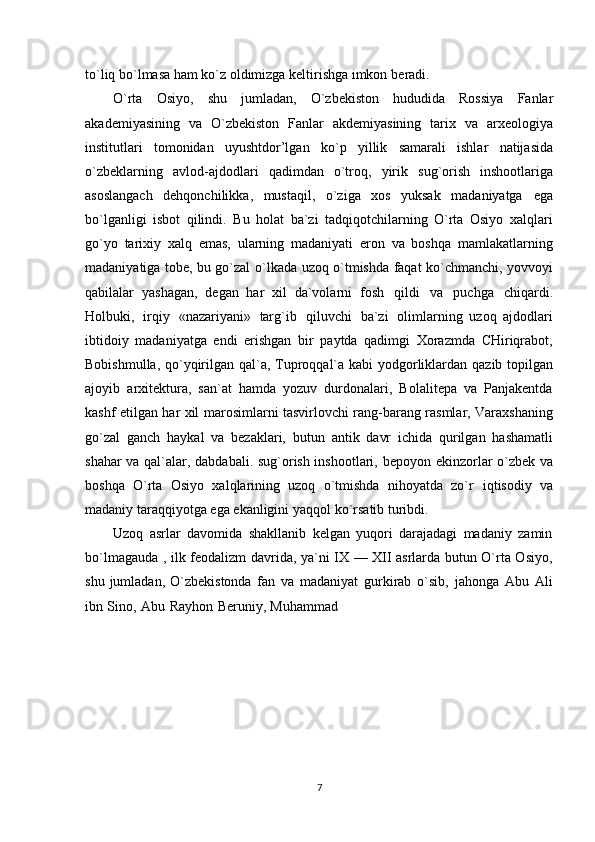 to`liq bo`lmasa ham ko`z oldimizga keltirishga imkon   beradi.
O`rta   Osiyo,   shu   jumladan,   O`zbekiston   hududida   Rossiya   Fanlar
akademiyasining   va   O`zbekiston   Fanlar   akdemiyasining   tarix   va   arxeologiya
institutlari   tomonidan   uyushtdor’lgan   ko`p   yillik   samarali   ishlar   natijasida
o`zbeklarning   avlod-ajdodlari   qadimdan   o`troq,   yirik   sug`orish   inshootlariga
asoslangach   dehqonchilikka,   mustaqil,   o`ziga   xos   yuksak   madaniyatga   ega
bo`lganligi   isbot   qilindi.   Bu   holat   ba`zi   tadqiqotchilarning   O`rta   Osiyo   xalqlari
go`yo   tarixiy   xalq   emas,   ularning   madaniyati   eron   va   boshqa   mamlakatlarning
madaniyatiga tobe, bu go`zal   o`lkada uzoq o`tmishda faqat ko`chmanchi, yovvoyi
qabilalar   yashagan,   degan   har   xil   da`volarni   fosh   qildi   va   puchga   chiqardi.
Holbuki,   irqiy   «nazariyani»   targ`ib   qiluvchi   ba`zi   olimlarning   uzoq   ajdodlari
ibtidoiy   madaniyatga   endi   erishgan   bir   paytda   qadimgi   Xorazmda   CHiriqrabot,
Bobishmulla,   qo`yqirilgan   qal`a,   Tuproqqal`a   kabi   yodgorliklardan   qazib   topilgan
ajoyib   arxitektura,   san`at   hamda   yozuv   durdonalari,   Bolalitepa   va   Panjakentda
kashf etilgan har xil   marosimlarni tasvirlovchi rang-barang rasmlar, Varaxshaning
go`zal   ganch   haykal   va   bezaklari,   butun   antik   davr   ichida   qurilgan   hashamatli
shahar va qal`alar, dabdabali. sug`orish inshootlari,   bepoyon ekinzorlar o`zbek va
boshqa   O`rta   Osiyo   xalqlarining   uzoq   o`tmishda   nihoyatda   zo`r   iqtisodiy   va
madaniy   taraqqiyotga   ega   ekanligini   yaqqol ko`rsatib   turibdi.
Uzoq   asrlar   davomida   shakllanib   kelgan   yuqori   darajadagi   madaniy   zamin
bo`lmagauda ,   ilk feodalizm davrida, ya`ni IX — XII asrlarda butun O`rta Osiyo,
shu  jumladan,  O`zbekistonda   fan   va   madaniyat   gurkirab   o`sib,   jahonga   Abu   Ali
ibn   Sino,   Abu   Rayhon   Beruniy,   Muhammad
7 