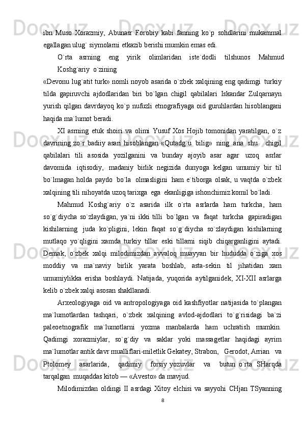 ibn   Muso   Xorazmiy,   Abunasr   Forobiy   kabi   fanning   ko`p   sohdlarini   mukammal
egallagan ulug`   siymolarni   etkazib berishi mumkin emas edi.
O`rta   asrning   eng   yirik   olimlaridan   iste`dodli   tilshunos   Mahmud
Koshg`ariy   o`zining
«Devonu   lug`atit   turk»   nomli   noyob   asarida   o`zbek   xalqining   eng   qadimgi   turkiy
tilda   gapiruvchi   ajdodlaridan   biri   bo`lgan   chigil   qabilalari   Iskandar   Zulqarnayn
yurish   qilgan   davrdayoq   ko`p   nufuzli   etnografiyaga   oid   guruhlardan   hisoblangani
haqida   ma`lumot   beradi.
XI   asrning   etuk   shoiri   va   olimi   Yusuf   Xos   Hojib   tomonidan   yaratilgan,   o`z
davrining   zo`r   badiiy   asari   hisoblangan   «Qutadg`u   bilig»   ning   ana   shu       chigil
qabilalari   tili   asosida   yozilganini   va   bunday   ajoyib   asar   agar   uzoq   asrlar
davomida   iqtisodiy,   madaniy   birlik   negizida   dunyoga   kelgan   umumiy   bir   til
bo`lmagan   holda   paydo   bo`la   olmasligini   ham   e`tiborga   olsak,   u   vaqtda   o`zbek
xalqining   tili   nihoyatda   uzoq   tarixga   ega   ekanligiga   ishonchimiz komil bo`ladi.
Mahmud   Koshg`ariy   o`z   asarida   ilk   o`rta   asrlarda   ham   turkcha,   ham
so`g`diycha   so`zlaydigan,   ya`ni   ikki   tilli   bo`lgan   va   faqat   turkcha   gapiradigan
kishilarning   juda   ko`pligini,   lekin   faqat   so`g`diycha   so`zlaydigan   kishilarning
mutlaqo   yo`qligini   xamda   turkiy   tillar   eski   tillarni   siqib   chiqarganligini   aytadi.
Demak,   o`zbek   xalqi   milodimizdan   avvaloq   muayyan   bir   hududda   o`ziga   xos
moddiy   va   ma`naviy   birlik   yarata   boshlab,   asta-sekin   til   jihatidan   xam
umumiylikka   erisha   boshlaydi.   Natijada,   yuqorida   aytilganidek,   XI-XII   asrlarga
kelib   o`zbek xalqi asosan   shakllanadi.
Arxeologiyaga   oid   va   antropologiyaga   oid   kashfiyotlar   natijasida   to`plangan
ma`lumotlardan   tashqari,   o`zbek   xalqining   avlod-ajdodlari   to`g`risidagi   ba`zi
paleoetnografik   ma`lumotlarni   yozma   manbalarda   ham   uchratish   mumkin.
Qadimgi   xorazmiylar,   so`g`diy   va   saklar   yoki   massagetlar   haqidagi   ayrim
ma`lumotlar antik davr mualliflari-miletlik Gekatey,   Strabon,   Gerodot, Arrian   va
Ptolomey       asarlarida,       qadimiy       forsiy   yozuvlar       va       butun   o`rta   SHarqda
tarqalgan   muqaddas   kitob —   «Avesto»   da   mavjud.
Milodimizdan   oldingi   II   asrdagi   Xitoy   elchisi   va   sayyohi   CHjan   TSyanning
8 