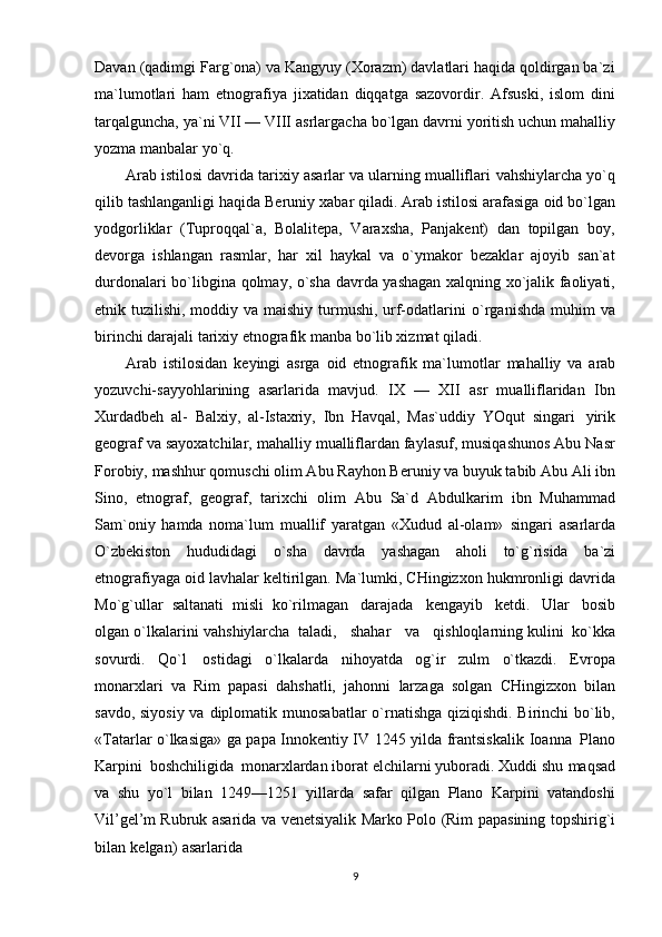 Davan   (qadimgi Farg`ona) va Kangyuy (Xorazm) davlatlari haqida qoldirgan ba`zi
ma`lumotlari   ham   etnografiya   jixatidan   diqqatga   sazovordir.   Afsuski,   islom   dini
tarqalguncha, ya`ni VII — VIII   asrlargacha   bo`lgan davrni   yoritish   uchun mahalliy
yozma   manbalar   yo`q.
Arab istilosi davrida tarixiy asarlar va ularning mualliflari   vahshiylarcha   yo`q
qilib   tashlanganligi   haqida   Beruniy   xabar   qiladi.   Arab   istilosi   arafasiga   oid   bo`lgan
yodgorliklar   (Tuproqqal`a,   Bolalitepa,   Varaxsha,   Panjakent)   dan   topilgan   boy,
devorga   ishlangan   rasmlar,   har   xil   haykal   va   o`ymakor   bezaklar   ajoyib   san`at
durdonalari   bo`libgina   qolmay,   o`sha   davrda   yashagan xalqning xo`jalik faoliyati,
etnik tuzilishi, moddiy va maishiy turmushi, urf-odatlarini   o`rganishda   muhim va
birinchi darajali   tarixiy   etnografik manba   bo`lib xizmat qiladi.
Arab   istilosidan   keyingi   asrga   oid   etnografik   ma`lumotlar   mahalliy   va   arab
yozuvchi-sayyohlarining   asarlarida   mavjud.   IX   —   XII   asr   mualliflaridan   Ibn
Xurdadbeh   al-   Balxiy,   al-Istaxriy,   Ibn   Havqal,   Mas`uddiy   YOqut   singari   yirik
geograf va sayoxatchilar,   mahalliy mualliflardan faylasuf, musiqashunos Abu Nasr
Forobiy, mashhur qomuschi olim Abu   Rayhon Beruniy va buyuk tabib Abu Ali ibn
Sino,   etnograf,   geograf,   tarixchi   olim   Abu   Sa`d   Abdulkarim   ibn   Muhammad
Sam`oniy   hamda   noma`lum   muallif   yaratgan   «Xudud   al-olam»   singari   asarlarda
O`zbekiston   hududidagi   o`sha   davrda   yashagan   aholi   to`g`risida   ba`zi
etnografiyaga oid lavhalar keltirilgan. Ma`lumki, CHingizxon hukmronligi davrida
Mo`g`ullar   saltanati   misli   ko`rilmagan   darajada   kengayib   ketdi.   Ular   bosib
olgan o`lkalarini   vahshiylarcha   taladi,      shahar      va      qishloqlarning kulini   ko`kka
sovurdi.   Qo`l   ostidagi   o`lkalarda   nihoyatda   og`ir   zulm   o`tkazdi.   Evropa
monarxlari   va   Rim   papasi   dahshatli,   jahonni   larzaga   solgan   CHingizxon   bilan
savdo, siyosiy va   diplomatik   munosabatlar o`rnatishga   qiziqishdi. Birinchi  bo`lib,
«Tatarlar o`lkasiga» ga papa Innokentiy IV 1245 yilda frantsiskalik   Ioanna   Plano
Karpini   boshchiligida   monarxlardan iborat elchilarni yuboradi. Xuddi shu   maqsad
va   shu   yo`l   bilan   1249—1251   yillarda   safar   qilgan   Plano   Karpini   vatandoshi
Vil’gel’m   Rubruk   asarida   va   venetsiyalik   Marko   Polo   (Rim   papasining   topshirig`i
bilan   kelgan)   asarlarida
9 