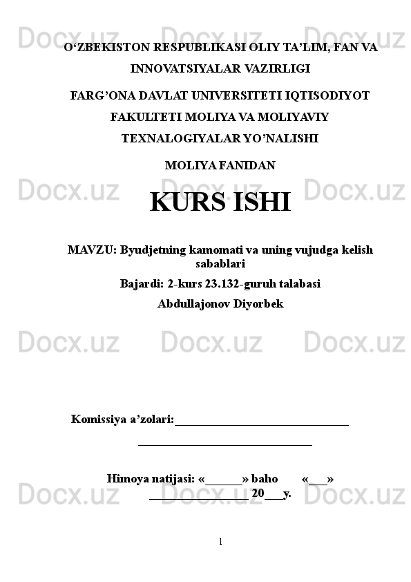 O‘ ZBEKISTON  RESPUBLIKASI OLIY TA’LIM , FAN VA
INNOVATSIYALAR  VAZIRLIGI
FARG’ONA DAVLAT UNIVERSITETI IQTISODIYOT
FAKULTETI MOLIYA VA MOLIYAVIY
TEXNALOGIYALAR YO’NALISHI
MOLIYA FANIDAN
KURS ISHI
MAVZU:   Byudjetning kamomati va uning vujudga kelish
sabablari 
Bajardi: 2-kurs 23.132-guruh talabasi
Abdullajonov Diyorbek
 
    Komissiya a’zolari:____________________________
  ____________________________
Himoya natijasi: «______» baho «___»
________________ 20___y. 
1