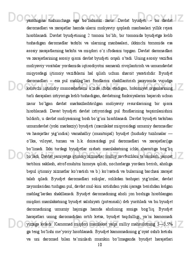 yaxshigina   tushunchaga   ega   bo’lishimiz   zarur.   Davlat   byudjeti   –   bu   davlat
daromadlari va xarajatlar hamda ularni moliyaviy qoplash manbaalari yillik rejasi
hisoblanadi.   Davlat   byudjetining   2   tomoni   bo’lib,   bir   tomonida   byudjetga   kelib
tushadigan   daromadlar   tarkibi   va   ularning   manbaalari,   ikkinchi   tomonida   esa
asosiy   xarajatlarning   tarkibi   va   miqdori   o’z   ifodasini   topgan.   Davlat   daromadlari
va xarajatlarining asosiy qismi davlat byudjeti orqali o’tadi. Uning asosiy vazifasi
moliyaviy vositalar yordamida iqtisodiyotni samarali rivojlantirish va umumdavlat
miqyosdagi   ijtimoiy   vazifalarni   hal   qilish   uchun   sharoit   yaratishdir.   Byudjet
daromadlari   –   esa   pul   mablag’lari   fondlarini   shakllantirish   jarayonida   vujudga
keluvchi   iqtisodiy   munosabatlarni   o’zida   ifoda   etadigan,   hokimiyat   organlarining
turli darajalari ixtiyoriga kelib tushadigan, davlatning funksiyalarini bajarish uchun
zarur   bo’lgan   davlat   markazlashtirilgan   moliyaviy   resurslarining   bir   qismi
hisoblanadi.   Davat   byudjeti   davlat   ixtiyoridagi   pul   fondlarining   taqsimlanishini
bildirib, u davlat moliyasining bosh bo g ini hisoblanadi. Davlat byudjeti tarkibanʻ ʻ
umumdavlat (yoki markaziy) byudjeti (mamlakat miqyosidagi umumiy daromadlar
va   harajatlar   yig indisi)   vamahalliy   (munitsipal)   byudjet   (hududiy   tuzilmalar   —	
ʻ
o lka,   viloyat,   tuman   va   h.k.   doirasidagi   pul   daromadlari   va   xarajatlari)ga	
ʻ
bo linadi.   Ikki   turdagi   byudjetlar   nisbati   mamlakatning   ichki   sharoitiga   bog liq
ʻ ʻ
bo ladi. Davlat jamiyatga ijtimoiy xizmatlar (milliy xavfeizlikni ta minlash, jamoat
ʻ ʼ
tartibini  saklash, atrof-muhitni himoya qilish, nochorlarga yordam berish, aholiga
bepul ijtimoiy xizmatlar  ko rsatish va b.)  ko rsatadi  va bularning barchasi  xarajat	
ʻ ʻ
talab   qiladi.   Byudjet   daromadlari   soliqlar,   solikdan   tashqari   yig imlar,   davlat	
ʻ
zayomlaridan tushgan pul, davlat mul-kini sotishdan yoki ijaraga berishdan kelgan
mablag lardan   shakllanadi.   Byudjet   daromadining   aholi   jon   boshiga   hisoblangan	
ʻ
miqdori mamlakatning byudjet salohiyati  (potensiali) deb yuritiladi va bu byudjet
daromadining   umumiy   hajmiga   hamda   aholining   soniga   bog liq.   Byudjet	
ʻ
harajatlari   uning   daromadidan   ortib   ketsa,   byudjet   taqchilligi,   ya ni   kamomadi
ʼ
yuzaga   keladi.   Kamomad   miqdori   mamlakat   yalpi   milliy   mahsulotning   3—3,5%
ga teng bo lishi me yoriy hisoblanadi. Byudjet kamomadining g oyat oshib ketishi	
ʻ ʼ ʻ
va   uni   daromad   bilan   ta minlash   mumkin   bo lmaganda   byudjet   harajatlari	
ʼ ʻ
10