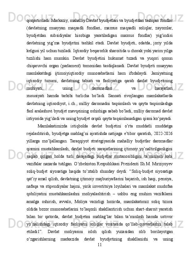 qisqartiriladi. Markaziy, mahalliy Davlat byudjetlari va byudjetdan tashqari fondlar
(davlatning   muayyan   maqsadli   fondlari,   maxsus   maqsadli   soliqlar,   zayomlar,
byudjetdan   subsidiyalar   hisobiga   yaratiladigan   maxsus   fondlar)   yig indisiʻ
davlatning   yig’ma   byudjetini   tashkil   etadi.   Davlat   byudjeti,   odatda,   joriy   yilda
kelgusi yil uchun tuziladi. Iqtisodiy beqarorlik sharoitida u chorak yoki yarim yilga
tuzilishi   ham   mumkin.   Davlat   byudjetini   hukumat   tuzadi   va   yuqori   qonun
chiqaruvchi   organ   (parlament)   tomonidan   tasdiqlanadi.   Davlat   byudjeti   muayyan
mamlakatdagi   ijtimoiyiqtisodiy   munosabatlarni   ham   ifodalaydi.   Jamiyatning
iqtisodiy   tuzumi,   davlatning   tabiati   va   faoliyatiga   qarab   davlat   byudjetining
mohiyati,   uning   daromadlari   va   harajatlari
xususiyati   hamda   tarkibi   turlicha   bo ladi.   Sanoati   rivojlangan   mamlakatlarda	
ʻ
davlatning   iqtisodiyot,   i.ch.,   milliy   daromadni   taqsimlash   va   qayta   taqsimlashga
faol aralashuvi byudjet mavqeining oshishiga sabab bo ladi, milliy daromad davlat	
ʻ
ixtiyorida yig iladi va uning byudjet orqali qayta taqsimlanadigan qismi ko payadi.	
ʻ ʻ
Mamlakatimizda   istiqbolda   davlat   budjetini   o’rta   muddatli   muddatga
rejalashtirish,   byudjetga   mablag’ni   ajratishda   natijaga   e’tibor   qaratish,   2022-2026
yillarga   mo’ljallangan.   Taraqqiyot   strategiyasida   mahalliy   budjetlar   daromadlar
qismini   mustahkamlash,  davlat  budjeti  xarajatlarining  ijtimoiy  yo’naltirilganligini
saqlab   qolgan   holda   turli   darajadagi   budjetlar   mutanosibligini   ta’minlash   kabi
vazifalar nazarda tutilgan. O’zbekiston Respublikasi Prezidenti Sh.M. Mirziyoyev
soliq-budjet   siyosatiga   haqida   to’xtalib   shunday   deydi:   “Soliq-budjet   siyosatiga
qat’iy amal qilish, davlatning ijtimoiy majburiyatlarini bajarish, ish haqi, pensiya,
nafaqa   va   stipendiyalar   hajmi,   yirik   investitsiya   loyihalari   va   mamlakat   mudofaa
qobiliyatini   mustahkamlashni   moliyalashtirish   –   ushbu   eng   muhim   vazifalarni
amalga   oshirish,   avvalo,   Moliya   vazirligi   hozirda,   mamlakatimiz   soliq   tizimi
oldida bozor munosabatlarini to’laqonli shakllantirish uchun shart-sharoit yaratish
bilan   bir   qatorda,   davlat   budjetini   mablag’lar   bilan   ta’minlash   hamda   ustivor
yo’nalishdagi   iqtisodiy   faoliyatni   soliqlar   vositasida   qo’llab-quvvatlashni   talab
etiladi1”.   D а vl а t   m о liy а sini   isl о h   qilish   yuz а sid а n   о lib   b о ril а y о tg а n
о ‘zg а rishl а rning   m а rk а zid а   d а vl а t   byudjetining   sh а kll а nishi   v а   uning
11