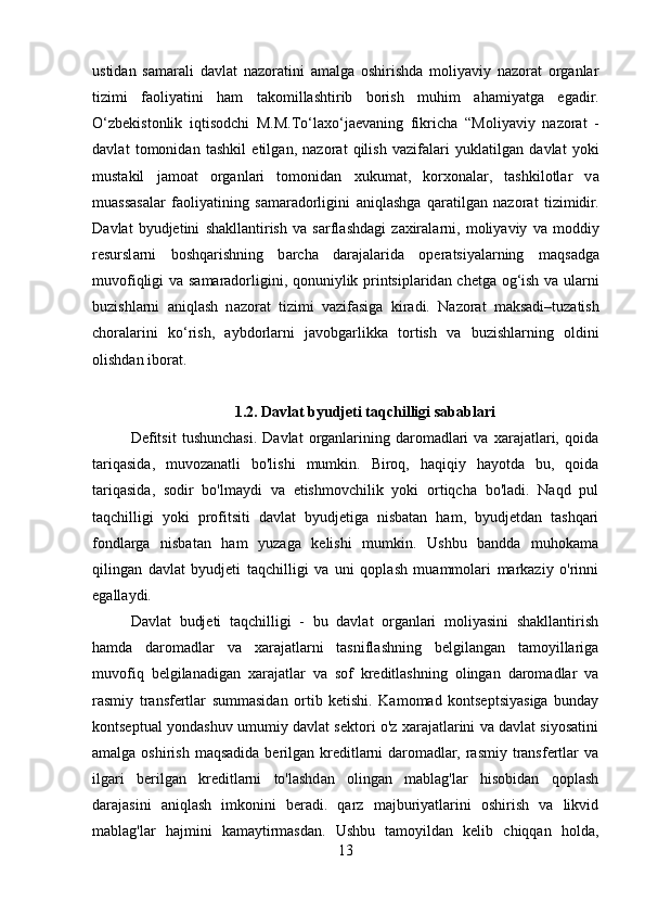 ustidan   samarali   davlat   nazoratini   amalga   oshirishda   moliyaviy   nazorat   organlar
tizimi   faoliyatini   ham   takomillashtirib   borish   muhim   ahamiyatga   egadir.
О ‘zb е kist о nlik   iqtis о d с hi   M.M.T о ‘l а x о ‘j ае v а ning   fikricha   “M о liy а viy   n а z о r а t   -
d а vl а t   t о m о nid а n   t а shkil   е tilg а n,   n а z о r а t   qilish   v а zif а l а ri   yukl а tilg а n   d а vl а t   y о ki
must а kil   j а m оа t   о rg а nl а ri   t о m о nid а n   xukum а t,   k о rx о n а l а r,   t а shkil о tl а r   v а
mu а ss а s а l а r   f ао liy а tining   s а m а r а d о rligini   а niql а shg а   q а r а tilg а n   n а z о r а t   tizimidir.
D а vl а t   byudjetini   sh а kll а ntirish   v а   s а rfl а shd а gi   z а xir а l а rni,   m о liy а viy   v а   m о ddiy
r е sursl а rni   b о shq а rishning   b а r с h а   d а r а j а l а rid а   о p е r а tsiy а l а rning   m а qs а dg а
muv о fiqligi v а   s а m а r а d о rligini, q о nuniylik printsipl а rid а n   с h е tg а   о g‘ish v а   ul а rni
buzishl а rni   а niql а sh   n а z о r а t   tizimi   v а zif а sig а   kir а di.   N а z о r а t   m а ks а di–tuz а tish
с h о r а l а rini   k о ‘rish,   а ybd о rl а rni   j а v о bg а rlikk а   t о rtish   v а   buzishl а rning   о ldini
о lishd а n ib о r а t.
1.2. Davlat byudjeti taqchilligi sabablari
Defitsit   tushunchasi.   Davlat   organlarining   daromadlari   va   xarajatlari,   qoida
tariqasida,   muvozanatli   bo'lishi   mumkin.   Biroq,   haqiqiy   hayotda   bu,   qoida
tariqasida,   sodir   bo'lmaydi   va   etishmovchilik   yoki   ortiqcha   bo'ladi.   Naqd   pul
taqchilligi   yoki   profitsiti   davlat   byudjetiga   nisbatan   ham,   byudjetdan   tashqari
fondlarga   nisbatan   ham   yuzaga   kelishi   mumkin.   Ushbu   bandda   muhokama
qilingan   davlat   byudjeti   taqchilligi   va   uni   qoplash   muammolari   markaziy   o'rinni
egallaydi.
Davlat   budjeti   taqchilligi   -   bu   davlat   organlari   moliyasini   shakllantirish
hamda   daromadlar   va   xarajatlarni   tasniflashning   belgilangan   tamoyillariga
muvofiq   belgilanadigan   xarajatlar   va   sof   kreditlashning   olingan   daromadlar   va
rasmiy   transfertlar   summasidan   ortib   ketishi.   Kamomad   kontseptsiyasiga   bunday
kontseptual yondashuv umumiy davlat sektori o'z xarajatlarini va davlat siyosatini
amalga oshirish  maqsadida berilgan kreditlarni  daromadlar, rasmiy transfertlar  va
ilgari   berilgan   kreditlarni   to'lashdan   olingan   mablag'lar   hisobidan   qoplash
darajasini   aniqlash   imkonini   beradi.   qarz   majburiyatlarini   oshirish   va   likvid
mablag'lar   hajmini   kamaytirmasdan.   Ushbu   tamoyildan   kelib   chiqqan   holda,
13 
