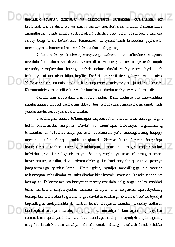 taqchillik   tovarlar,   xizmatlar   va   transfertlarga   sarflangan   xarajatlarga,   sof
kreditlash   minus   daromad   va   minus   rasmiy   transfertlarga   tengdir.   Daromadning
xarajatlardan   oshib   ketishi   (ortiqchaligi)   odatda   ijobiy   belgi   bilan,   kamomad   esa
salbiy   belgi   bilan   ko'rsatiladi.   Kamomad   moliyalashtirish   hisobidan   qoplanadi,
uning qiymati kamomadga teng, lekin teskari belgiga ega.
Defitsit   yoki   profitsitning   mavjudligi   tushumlar   va   to'lovlarni   ixtiyoriy
ravishda   balanslash   va   davlat   daromadlari   va   xarajatlarini   o'zgartirish   orqali
iqtisodiy   rivojlanishni   tartibga   solish   uchun   davlat   moliyasidan   foydalanish
imkoniyatini   tan   olish   bilan   bog'liq.   Defitsit   va   profitsitning   hajmi   va   ularning
YaIMga nisbati umumiy davlat sektorining asosiy moliyaviy natijalari hisoblanadi.
Kamomadning mavjudligi ko'pincha kambag'al davlat moliyasining alomatidir.
Kamchilikni   aniqlashning   muqobil   usullari.  Ba'zi   hollarda   etishmovchilikni
aniqlashning muqobil usullariga ehtiyoj bor. Belgilangan maqsadlarga qarab, turli
yondashuvlardan foydalanish mumkin.
Hisoblangan,   ammo   to'lanmagan   majburiyatlar   summalarini   hisobga   olgan
holda   kamomadni   aniqlash.   Davlat   va   munitsipal   hokimiyat   organlarining
tushumlari   va   to'lovlari   naqd   pul   usuli   yordamida,   ya'ni   mablag'larning   haqiqiy
oqimidan   kelib   chiqqan   holda   aniqlanadi.   Shunga   ko'ra,   barcha   darajadagi
byudjetlarni   tuzishda   ularning   hisoblangan,   ammo   to'lanmagan   majburiyatlari
bo'yicha   qarzlari   hisobga   olinmaydi.   Bunday   majburiyatlarga   to'lanmagan   davlat
buyurtmalari, xaridlar, davlat xizmatchilariga ish haqi bo'yicha qarzlar va pensiya
jamg'armasiga   qarzlar   kiradi.   Shuningdek,   byudjet   taqchilligiga   o'z   vaqtida
to'lanmagan   subsidiyalar   va   subsidiyalar   kiritilmaydi,   masalan,   ko'mir   sanoati   va
boshqalar.  To'lanmagan   majburiyatlar   rasmiy   ravishda   belgilangan   to'lov   muddati
bilan   shartnoma   majburiyatlari   shaklini   olmaydi.   Ular   ko'pincha   iqtisodiyotning
boshqa tarmoqlaridan to'g'ridan-to'g'ri davlat kreditlariga ekvivalent bo'lib, byudjet
taqchilligini   moliyalashtirish   sifatida   ko'rib   chiqilishi   mumkin.   Bunday   hollarda
kontseptual   asosga   muvofiq   aniqlangan   kamomadga   to'lanmagan   majburiyatlar
summalarini qo'shgan holda davlat va munitsipal moliyalar byudjeti taqchilligining
muqobil   hisob-kitobini   amalga   oshirish   kerak.   Shunga   o'xshash   hisob-kitoblar
14
