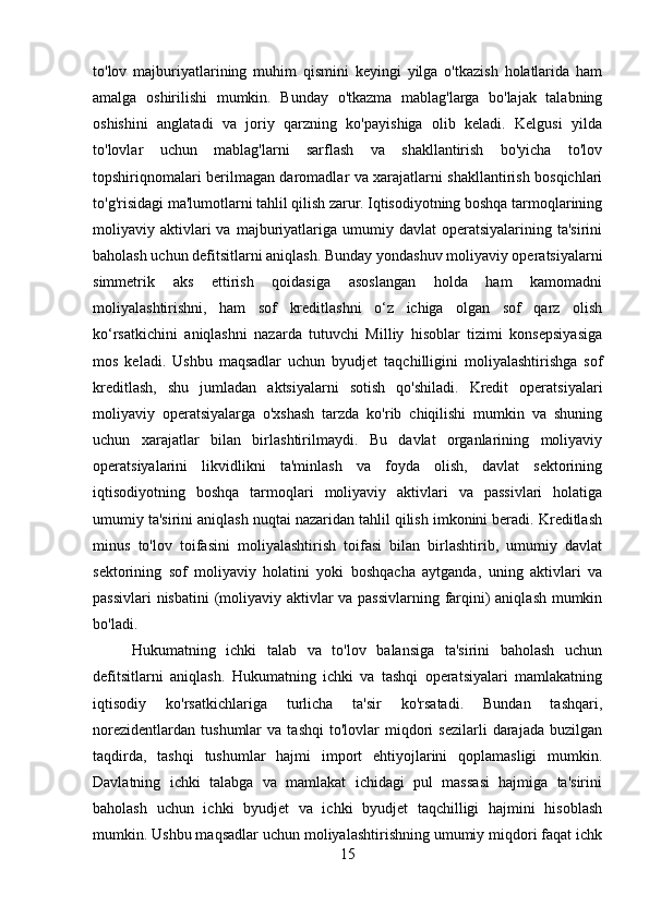 to'lov   majburiyatlarining   muhim   qismini   keyingi   yilga   o'tkazish   holatlarida   ham
amalga   oshirilishi   mumkin.   Bunday   o'tkazma   mablag'larga   bo'lajak   talabning
oshishini   anglatadi   va   joriy   qarzning   ko'payishiga   olib   keladi.   Kelgusi   yilda
to'lovlar   uchun   mablag'larni   sarflash   va   shakllantirish   bo'yicha   to'lov
topshiriqnomalari berilmagan daromadlar va xarajatlarni shakllantirish bosqichlari
to'g'risidagi ma'lumotlarni tahlil qilish zarur. Iqtisodiyotning boshqa tarmoqlarining
moliyaviy  aktivlari  va  majburiyatlariga  umumiy  davlat   operatsiyalarining  ta'sirini
baholash uchun defitsitlarni aniqlash. Bunday yondashuv moliyaviy operatsiyalarni
simmetrik   aks   ettirish   qoidasiga   asoslangan   holda   ham   kamomadni
moliyalashtirishni,   ham   sof   kreditlashni   o‘z   ichiga   olgan   sof   qarz   olish
ko‘rsatkichini   aniqlashni   nazarda   tutuvchi   Milliy   hisoblar   tizimi   konsepsiyasiga
mos   keladi.   Ushbu   maqsadlar   uchun   byudjet   taqchilligini   moliyalashtirishga   sof
kreditlash,   shu   jumladan   aktsiyalarni   sotish   qo'shiladi.   Kredit   operatsiyalari
moliyaviy   operatsiyalarga   o'xshash   tarzda   ko'rib   chiqilishi   mumkin   va   shuning
uchun   xarajatlar   bilan   birlashtirilmaydi.   Bu   davlat   organlarining   moliyaviy
operatsiyalarini   likvidlikni   ta'minlash   va   foyda   olish,   davlat   sektorining
iqtisodiyotning   boshqa   tarmoqlari   moliyaviy   aktivlari   va   passivlari   holatiga
umumiy ta'sirini aniqlash nuqtai nazaridan tahlil qilish imkonini beradi. Kreditlash
minus   to'lov   toifasini   moliyalashtirish   toifasi   bilan   birlashtirib,   umumiy   davlat
sektorining   sof   moliyaviy   holatini   yoki   boshqacha   aytganda,   uning   aktivlari   va
passivlari  nisbatini (moliyaviy aktivlar va passivlarning farqini)  aniqlash mumkin
bo'ladi.
Hukumatning   ichki   talab   va   to'lov   balansiga   ta'sirini   baholash   uchun
defitsitlarni   aniqlash.   Hukumatning   ichki   va   tashqi   operatsiyalari   mamlakatning
iqtisodiy   ko'rsatkichlariga   turlicha   ta'sir   ko'rsatadi.   Bundan   tashqari,
norezidentlardan   tushumlar   va  tashqi   to'lovlar   miqdori   sezilarli   darajada   buzilgan
taqdirda,   tashqi   tushumlar   hajmi   import   ehtiyojlarini   qoplamasligi   mumkin.
Davlatning   ichki   talabga   va   mamlakat   ichidagi   pul   massasi   hajmiga   ta'sirini
baholash   uchun   ichki   byudjet   va   ichki   byudjet   taqchilligi   hajmini   hisoblash
mumkin. Ushbu maqsadlar uchun moliyalashtirishning umumiy miqdori faqat ichk
15 