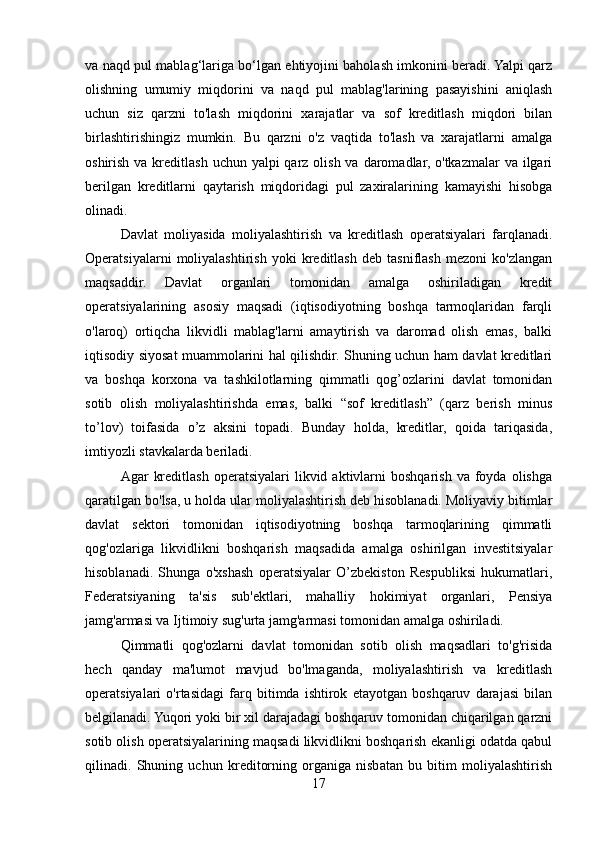 va naqd pul mablag‘lariga bo‘lgan ehtiyojini baholash imkonini beradi. Yalpi qarz
olishning   umumiy   miqdorini   va   naqd   pul   mablag'larining   pasayishini   aniqlash
uchun   siz   qarzni   to'lash   miqdorini   xarajatlar   va   sof   kreditlash   miqdori   bilan
birlashtirishingiz   mumkin.   Bu   qarzni   o'z   vaqtida   to'lash   va   xarajatlarni   amalga
oshirish va kreditlash  uchun yalpi  qarz  olish  va daromadlar, o'tkazmalar  va ilgari
berilgan   kreditlarni   qaytarish   miqdoridagi   pul   zaxiralarining   kamayishi   hisobga
olinadi.
Davlat   moliyasida   moliyalashtirish   va   kreditlash   operatsiyalari   farqlanadi.
Operatsiyalarni   moliyalashtirish   yoki   kreditlash   deb   tasniflash   mezoni   ko'zlangan
maqsaddir.   Davlat   organlari   tomonidan   amalga   oshiriladigan   kredit
operatsiyalarining   asosiy   maqsadi   (iqtisodiyotning   boshqa   tarmoqlaridan   farqli
o'laroq)   ortiqcha   likvidli   mablag'larni   amaytirish   va   daromad   olish   emas,   balki
iqtisodiy siyosat muammolarini hal qilishdir. Shuning uchun ham davlat kreditlari
va   boshqa   korxona   va   tashkilotlarning   qimmatli   qog’ozlarini   davlat   tomonidan
sotib   olish   moliyalashtirishda   emas,   balki   “sof   kreditlash”   (qarz   berish   minus
to’lov)   toifasida   o’z   aksini   topadi.   Bunday   holda,   kreditlar,   qoida   tariqasida,
imtiyozli stavkalarda beriladi.
Agar   kreditlash   operatsiyalari   likvid  aktivlarni  boshqarish   va  foyda  olishga
qaratilgan bo'lsa, u holda ular moliyalashtirish deb hisoblanadi. Moliyaviy bitimlar
davlat   sektori   tomonidan   iqtisodiyotning   boshqa   tarmoqlarining   qimmatli
qog'ozlariga   likvidlikni   boshqarish   maqsadida   amalga   oshirilgan   investitsiyalar
hisoblanadi.   Shunga   o'xshash   operatsiyalar   O’zbekiston   Respubliksi   hukumatlari,
Federatsiyaning   ta'sis   sub'ektlari,   mahalliy   hokimiyat   organlari,   Pensiya
jamg'armasi va Ijtimoiy sug'urta jamg'armasi tomonidan amalga oshiriladi.
Qimmatli   qog'ozlarni   davlat   tomonidan   sotib   olish   maqsadlari   to'g'risida
hech   qanday   ma'lumot   mavjud   bo'lmaganda,   moliyalashtirish   va   kreditlash
operatsiyalari   o'rtasidagi   farq   bitimda   ishtirok   etayotgan   boshqaruv   darajasi   bilan
belgilanadi. Yuqori yoki bir xil darajadagi boshqaruv tomonidan chiqarilgan qarzni
sotib olish operatsiyalarining maqsadi likvidlikni boshqarish ekanligi odatda qabul
qilinadi.   Shuning   uchun   kreditorning   organiga   nisbatan   bu   bitim   moliyalashtirish
17
