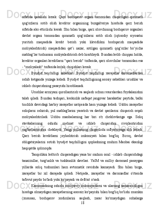 sifatida   qaralishi   kerak.   Quyi   boshqaruv   organi   tomonidan   chiqarilgan   qimmatli
qog'ozlarni   sotib   olish   kreditor   organining   buxgalteriya   hisobida   qarz   berish
sifatida aks ettirilishi kerak. Shu bilan birga, qarz oluvchining boshqaruv organlari
davlat   organi   tomonidan   qimmatli   qog‘ozlarni   sotib   olish   (iqtisodiy   siyosatni
yuritish   maqsadida   kredit   berish   yoki   likvidlikni   boshqarish   maqsadida
moliyalashtirish)   maqsadidan   qat’i   nazar,   sotilgan   qimmatli   qog‘ozlar   bo‘yicha
mablag‘lar tushumini moliyalashtirish deb hisoblaydi. Bundan kelib chiqqan holda,
kreditor organlari kreditlarni "qarz berish" toifasida, qarz oluvchilar tomonidan esa
- "moliyalash" toifasida ko'rib chiqishlari kerak.
Byudjet   taqchilligi   sabablari.   Byudjet   taqchilligi   xarajatlar   daromadlardan
oshib ketganda yuzaga keladi. Byudjet taqchilligining asosiy sabablari urushlar va
ishlab chiqarishning pasayishi hisoblanadi. 
Urushlar armiyani qurollantirish va saqlash uchun resurslardan foydalanishni
talab qiladi. Bundan tashqari, keskinlik nafaqat  jangovar harakatlar paytida, balki
tinchlik davridagi harbiy xarajatlar natijasida ham yuzaga keladi. Ushbu xarajatlar
soliqlarni   oshirish,   pul   mablag'larini   yaratish   va   davlat   qarzlarini   chiqarish   orqali
moliyalashtiriladi.   Ushbu   manbalarning   har   biri   o'z   cheklovlariga   ega.   Soliq
stavkalarining   oshishi   mehnat   va   ishlab   chiqarishni   rivojlantirishni
rag'batlantirishni cheklaydi. Yangi pullarning chiqarilishi inflyatsiyaga olib keladi.
Qarz   berish   kreditlarni   joylashtirish   imkoniyati   bilan   bog'liq.   Biroq,   davlat
obligatsiyalarini   sotish   byudjet   taqchilligini   qoplashning   muhim   Manbai   ekanligi
haqiqatda qolmoqda.
Tanqislikni keltirib chiqaradigan yana bir muhim omil - ishlab chiqarishdagi
tanazzullar,   turg'unlik   va   tushkunlik   davrlari.  YaIM   va   milliy   daromad   pasaygan
yillarda   soliq   tushumlari   ham   avtomatik   ravishda   kamayadi.   Shu   bilan   birga,
xarajatlar   bir   xil   darajada   qoladi.   Natijada,   xarajatlar   va   daromadlar   o'rtasida
tafovut paydo bo'ladi yoki ko'payadi va defitsit o'sadi.
Kamomadning oshishi moliyaviy imkoniyatlarni va ularning samarasizligini
hisobga olmaydigan xarajatlarning asossiz ko'payishi bilan bog'liq bo'lishi mumkin
(xususan,   boshqaruv   xodimlarini   saqlash,   zarar   ko'rmaydigan   sohalarga
18 