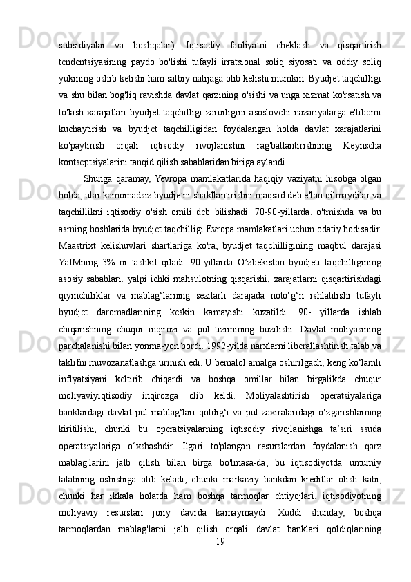 subsidiyalar   va   boshqalar).   Iqtisodiy   faoliyatni   cheklash   va   qisqartirish
tendentsiyasining   paydo   bo'lishi   tufayli   irratsional   soliq   siyosati   va   oddiy   soliq
yukining oshib ketishi ham salbiy natijaga olib kelishi mumkin. Byudjet taqchilligi
va shu bilan bog'liq ravishda davlat qarzining o'sishi va unga xizmat ko'rsatish va
to'lash   xarajatlari   byudjet   taqchilligi   zarurligini   asoslovchi   nazariyalarga   e'tiborni
kuchaytirish   va   byudjet   taqchilligidan   foydalangan   holda   davlat   xarajatlarini
ko'paytirish   orqali   iqtisodiy   rivojlanishni   rag'batlantirishning   Keynscha
kontseptsiyalarini tanqid qilish sabablaridan biriga aylandi. .
Shunga   qaramay,  Yevropa   mamlakatlarida   haqiqiy   vaziyatni   hisobga   olgan
holda, ular kamomadsiz byudjetni shakllantirishni maqsad deb e'lon qilmaydilar va
taqchillikni   iqtisodiy   o'sish   omili   deb   bilishadi.   70-90-yillarda.   o'tmishda   va   bu
asrning boshlarida byudjet taqchilligi Evropa mamlakatlari uchun odatiy hodisadir.
Maastrixt   kelishuvlari   shartlariga   ko'ra,   byudjet   taqchilligining   maqbul   darajasi
YaIMning   3%   ni   tashkil   qiladi.   90-yillarda   O’zbekiston   byudjeti   taqchilligining
asosiy   sabablari.   yalpi   ichki   mahsulotning   qisqarishi,   xarajatlarni   qisqartirishdagi
qiyinchiliklar   va   mablag‘larning   sezilarli   darajada   noto‘g‘ri   ishlatilishi   tufayli
byudjet   daromadlarining   keskin   kamayishi   kuzatildi.   90-   yillarda   ishlab
chiqarishning   chuqur   inqirozi   va   pul   tizimining   buzilishi.   Davlat   moliyasining
parchalanishi bilan yonma-yon bordi. 1992-yilda narxlarni liberallashtirish talab va
taklifni muvozanatlashga urinish edi. U bemalol amalga oshirilgach, keng ko‘lamli
inflyatsiyani   keltirib   chiqardi   va   boshqa   omillar   bilan   birgalikda   chuqur
moliyaviyiqtisodiy   inqirozga   olib   keldi.   Moliyalashtirish   operatsiyalariga
banklardagi   davlat   pul   mablag‘lari   qoldig‘i   va   pul   zaxiralaridagi   o‘zgarishlarning
kiritilishi,   chunki   bu   operatsiyalarning   iqtisodiy   rivojlanishga   ta’siri   ssuda
operatsiyalariga   o‘xshashdir.   Ilgari   to'plangan   resurslardan   foydalanish   qarz
mablag'larini   jalb   qilish   bilan   birga   bo'lmasa-da,   bu   iqtisodiyotda   umumiy
talabning   oshishiga   olib   keladi,   chunki   markaziy   bankdan   kreditlar   olish   kabi,
chunki   har   ikkala   holatda   ham   boshqa   tarmoqlar   ehtiyojlari.   iqtisodiyotning
moliyaviy   resurslari   joriy   davrda   kamaymaydi.   Xuddi   shunday,   boshqa
tarmoqlardan   mablag'larni   jalb   qilish   orqali   davlat   banklari   qoldiqlarining
19 