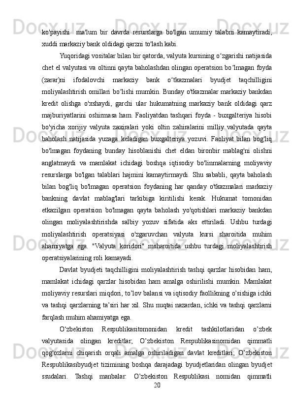 ko'payishi     ma'lum   bir   davrda   resurslarga   bo'lgan   umumiy   talabni   kamaytiradi,
xuddi markaziy bank oldidagi qarzni to'lash kabi.
Yuqoridagi vositalar bilan bir qatorda, valyuta kursining o zgarishi natijasidaʻ
chet el valyutasi va oltinni qayta baholashdan olingan operatsion bo lmagan foyda	
ʻ
(zarar)ni   ifodalovchi   markaziy   bank   o tkazmalari   byudjet   taqchilligini	
ʻ
moliyalashtirish omillari bo lishi mumkin. Bunday o'tkazmalar markaziy bankdan	
ʻ
kredit   olishga   o'xshaydi,   garchi   ular   hukumatning   markaziy   bank   oldidagi   qarz
majburiyatlarini   oshirmasa   ham.   Faoliyatdan   tashqari   foyda   -   buxgalteriya   hisobi
bo'yicha   xorijiy   valyuta   zaxiralari   yoki   oltin   zahiralarini   milliy   valyutada   qayta
baholash   natijasida   yuzaga   keladigan   buxgalteriya   yozuvi.   Faoliyat   bilan   bog'liq
bo'lmagan   foydaning   bunday   hisoblanishi   chet   eldan   bironbir   mablag'ni   olishni
anglatmaydi   va   mamlakat   ichidagi   boshqa   iqtisodiy   bo'linmalarning   moliyaviy
resurslarga   bo'lgan   talablari   hajmini   kamaytirmaydi.   Shu   sababli,   qayta   baholash
bilan   bog'liq   bo'lmagan   operatsion   foydaning   har   qanday   o'tkazmalari   markaziy
bankning   davlat   mablag'lari   tarkibiga   kiritilishi   kerak.   Hukumat   tomonidan
etkazilgan   operatsion   bo'lmagan   qayta   baholash   yo'qotishlari   markaziy   bankdan
olingan   moliyalashtirishda   salbiy   yozuv   sifatida   aks   ettiriladi.   Ushbu   turdagi
moliyalashtirish   operatsiyasi   o'zgaruvchan   valyuta   kursi   sharoitida   muhim
ahamiyatga   ega.   "Valyuta   koridori"   msharoitida   ushbu   turdagi   moliyalashtirish
operatsiyalarining roli kamayadi.
Davlat   byudjeti   taqchilligini   moliyalashtirish   tashqi   qarzlar   hisobidan   ham,
mamlakat   ichidagi   qarzlar   hisobidan   ham   amalga   oshirilishi   mumkin.   Mamlakat
moliyaviy resurslari miqdori, to’lov balansi va iqtisodiy faollikning o’sishiga ichki
va tashqi qarzlarning ta’siri har xil. Shu nuqtai nazardan, ichki va tashqi qarzlarni
farqlash muhim ahamiyatga ega.
O‘zbekiston   Respublikasitomonidan   kredit   tashkilotlaridan   o’zbek
valyutasida   olingan   kreditlar;   O’zbekiston   Respublikasinomidan   qimmatli
qog'ozlarni   chiqarish   orqali   amalga   oshiriladigan   davlat   kreditlari;   O’zbekiston
Respublikasibyudjet   tizimining   boshqa   darajadagi   byudjetlaridan   olingan   byudjet
ssudalari.   Tashqi   manbalar:   O’zbekiston   Respublikasi   nomidan   qimmatli
20 