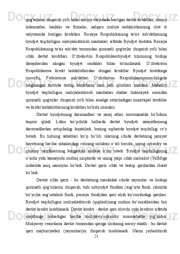 qog'ozlarni chiqarish yo'li bilan xorijiy valyutada berilgan davlat kreditlari; xorijiy
hukumatlar,   banklar   va   firmalar,   xalqaro   moliya   tashkilotlarining   chet   el
valyutasida   berilgan   kreditlari.   Rossiya   Respubliksining   ta'sis   sub'ektlarining
byudjet   taqchilligini   moliyalashtirish   manbalari   sifatida   Byudjet   kodeksi   Rossiya
Respubliksining   ta'sis   sub'ekti   tomonidan   qimmatli   qog'ozlar   chiqarish   yo'li   bilan
ichki   davlat   kreditlari,   O‘zbekiston   Respublikasibyudjet   tizimining   boshqa
darajalaridan   olingan   byudjet   ssudalari   bilan   ta'minlanadi.   O‘zbekiston
Respublikasiva   kredit   tashkilotlaridan   olingan   kreditlar.   Byudjet   kodeksiga
muvofiq,   Federatsiya   sub'ektlari   O‘zbekiston   Respublikasiqonunchiligida
belgilangan   tartibda   tashqi   kreditlarni   ham   jalb   qilishlari   mumkin.   Mahalliy
byudjet   taqchilligini   moliyalashtirish   manbalari   shahar   hokimiyati   nomidan
qimmatli   qog'ozlar   chiqarish   yo'li   bilan   amalga   oshiriladigan   munitsipal   kreditlar
va kredit tashkilotlarining kreditlari bo'lishi mumkin.
Davlat   byudjetining   daromadlari   va   xaraj   atlari   muvozanatda   bo’lishini
taqozo   qiladi.   Lekin   ko‘pchilik   hollarda   davlat   byudjeti   xarajatlarining
daromadlardan   ortiqchaligi   kuzatiladi,   buning   oqibatida   byudjet   taqchilligi   ro‘y
beradi.   Bu   holning   sabablari   ko‘p   bo‘lib,   ularning   ichida   davlatning   jamiyat
hayotining   barcha   sohalaridagi   rolining   uzluksiz   o‘sib   borishi,   uning   iqtisodiy   va
ijtimoiy   vazifalarining   kengayishi   alohida   o‘rin   tutadi.   Byudjet   taqchilligining
o‘sishi  yoki  kamayishi  mutlaq miqdorda va uning yalpi  ichki  mahsulot  (YaIM)ga
nisbatida   aniq   namoyon   bo‘ladi.   Davlat   qarzi   ichki   va   tashqi   qarzlardan   iborat
bo‘ladi.
Davlat   ichki   qarzi   -   bu   davlatning   mamlakat   ichida   zayomlar   va   boshqa
qimmatli  qog‘ozlarini   chiqarish,   turli  nobyudjet  fondlari  (sug‘urta  fondi,  ishsizlik
bo‘yicha   sug‘urtalash   fondi,   pensiya   fondi)dan   qarz   olish   ko‘rinishidagi   qarzlari.
Byudjet   taqchilligini   moliyalashtirish   (qoplash)ning   muhim   ko‘rinishlaridan   biri
davlat krediti hisoblanadi. Davlat krediti - davlat qarz oluvchi yoki kreditor sifatida
maydonga   tushadigan   barcha   moliyaviy-iqtisodiy   munosabatlar   yig‘indisi.
Moliyaviy resurslami davlat tomonidan qarzga olishning asosiy shakli - bu davlat
qarz   majburiyatlari   (zayomlari)ni   chiqarish   hisoblanadi.   Ulami   joylashtirish
21