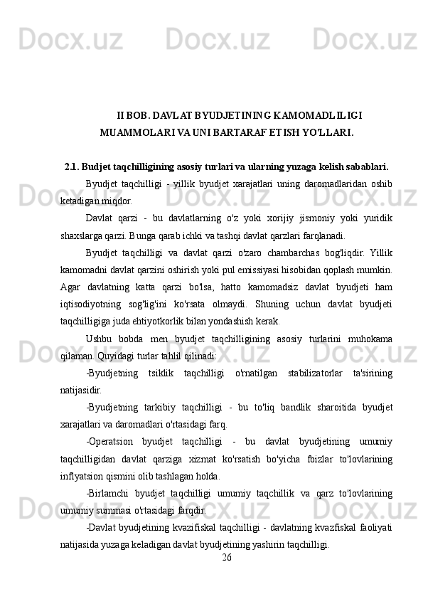 II BOB. DAVLAT BYUDJETINING KAMOMADLILIGI
MUAMMOLARI VA UNI BARTARAF ETISH YO'LLARI.
2.1. Budjet taqchilligining asosiy turlari va ularning yuzaga kelish sabablari.
Byudjet   taqchilligi   -   yillik   byudjet   xarajatlari   uning   daromadlaridan   oshib
ketadigan miqdor. 
Davlat   qarzi   -   bu   davlatlarning   o'z   yoki   xorijiy   jismoniy   yoki   yuridik
shaxslarga qarzi. Bunga qarab ichki va tashqi davlat qarzlari farqlanadi.
Byudjet   taqchilligi   va   davlat   qarzi   o'zaro   chambarchas   bog'liqdir.   Yillik
kamomadni davlat qarzini oshirish yoki pul emissiyasi hisobidan qoplash mumkin.
Agar   davlatning   katta   qarzi   bo'lsa,   hatto   kamomadsiz   davlat   byudjeti   ham
iqtisodiyotning   sog'lig'ini   ko'rsata   olmaydi.   Shuning   uchun   davlat   byudjeti
taqchilligiga juda ehtiyotkorlik bilan yondashish kerak.
Ushbu   bobda   men   byudjet   taqchilligining   asosiy   turlarini   muhokama
qilaman. Quyidagi turlar tahlil qilinadi:
-Byudjetning   tsiklik   taqchilligi   o'rnatilgan   stabilizatorlar   ta'sirining
natijasidir.
-Byudjetning   tarkibiy   taqchilligi   -   bu   to'liq   bandlik   sharoitida   byudjet
xarajatlari va daromadlari o'rtasidagi farq.
-Operatsion   byudjet   taqchilligi   -   bu   davlat   byudjetining   umumiy
taqchilligidan   davlat   qarziga   xizmat   ko'rsatish   bo'yicha   foizlar   to'lovlarining
inflyatsion qismini olib tashlagan holda.
-Birlamchi   byudjet   taqchilligi   umumiy   taqchillik   va   qarz   to'lovlarining
umumiy summasi o'rtasidagi farqdir.
-Davlat  byudjetining kvazifiskal  taqchilligi - davlatning kvazfiskal  faoliyati
natijasida yuzaga keladigan davlat byudjetining yashirin taqchilligi.
26