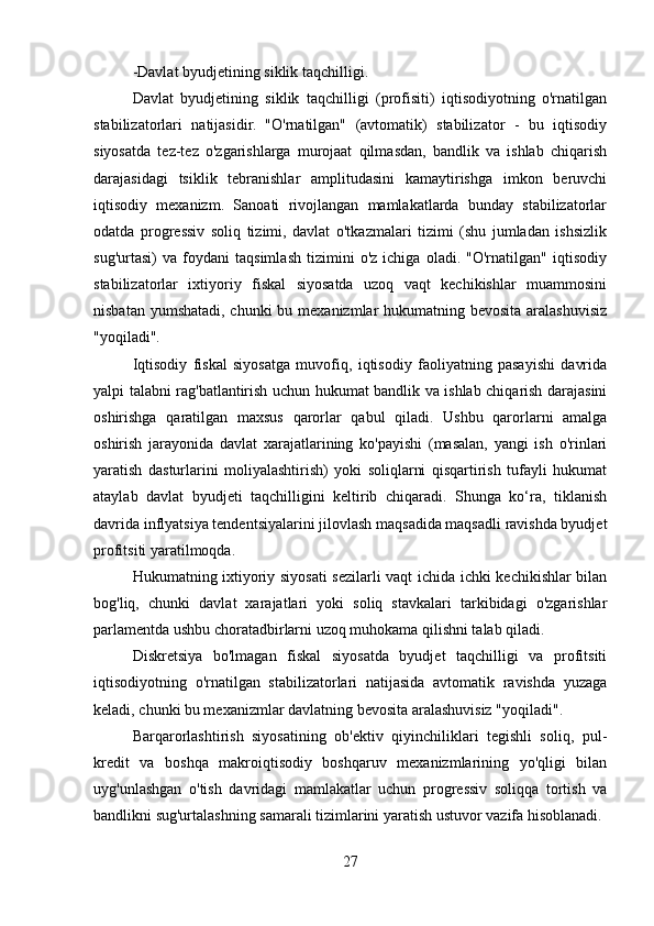 -Davlat byudjetining siklik taqchilligi.
Davlat   byudjetining   siklik   taqchilligi   (profisiti)   iqtisodiyotning   o'rnatilgan
stabilizatorlari   natijasidir.   "O'rnatilgan"   (avtomatik)   stabilizator   -   bu   iqtisodiy
siyosatda   tez-tez   o'zgarishlarga   murojaat   qilmasdan,   bandlik   va   ishlab   chiqarish
darajasidagi   tsiklik   tebranishlar   amplitudasini   kamaytirishga   imkon   beruvchi
iqtisodiy   mexanizm.   Sanoati   rivojlangan   mamlakatlarda   bunday   stabilizatorlar
odatda   progressiv   soliq   tizimi,   davlat   o'tkazmalari   tizimi   (shu   jumladan   ishsizlik
sug'urtasi)   va   foydani   taqsimlash   tizimini   o'z   ichiga   oladi.   "O'rnatilgan"   iqtisodiy
stabilizatorlar   ixtiyoriy   fiskal   siyosatda   uzoq   vaqt   kechikishlar   muammosini
nisbatan yumshatadi, chunki  bu mexanizmlar  hukumatning bevosita aralashuvisiz
"yoqiladi". 
Iqtisodiy   fiskal   siyosatga   muvofiq,   iqtisodiy   faoliyatning   pasayishi   davrida
yalpi talabni rag'batlantirish uchun hukumat bandlik va ishlab chiqarish darajasini
oshirishga   qaratilgan   maxsus   qarorlar   qabul   qiladi.   Ushbu   qarorlarni   amalga
oshirish   jarayonida   davlat   xarajatlarining   ko'payishi   (masalan,   yangi   ish   o'rinlari
yaratish   dasturlarini   moliyalashtirish)   yoki   soliqlarni   qisqartirish   tufayli   hukumat
ataylab   davlat   byudjeti   taqchilligini   keltirib   chiqaradi.   Shunga   ko‘ra,   tiklanish
davrida inflyatsiya tendentsiyalarini jilovlash maqsadida maqsadli ravishda byudjet
profitsiti yaratilmoqda.
Hukumatning ixtiyoriy siyosati sezilarli vaqt ichida ichki kechikishlar bilan
bog'liq,   chunki   davlat   xarajatlari   yoki   soliq   stavkalari   tarkibidagi   o'zgarishlar
parlamentda ushbu choratadbirlarni uzoq muhokama qilishni talab qiladi.
Diskretsiya   bo'lmagan   fiskal   siyosatda   byudjet   taqchilligi   va   profitsiti
iqtisodiyotning   o'rnatilgan   stabilizatorlari   natijasida   avtomatik   ravishda   yuzaga
keladi, chunki bu mexanizmlar davlatning bevosita aralashuvisiz "yoqiladi".
Barqarorlashtirish   siyosatining   ob'ektiv   qiyinchiliklari   tegishli   soliq,   pul-
kredit   va   boshqa   makroiqtisodiy   boshqaruv   mexanizmlarining   yo'qligi   bilan
uyg'unlashgan   o'tish   davridagi   mamlakatlar   uchun   progressiv   soliqqa   tortish   va
bandlikni sug'urtalashning samarali tizimlarini yaratish ustuvor vazifa hisoblanadi.
27