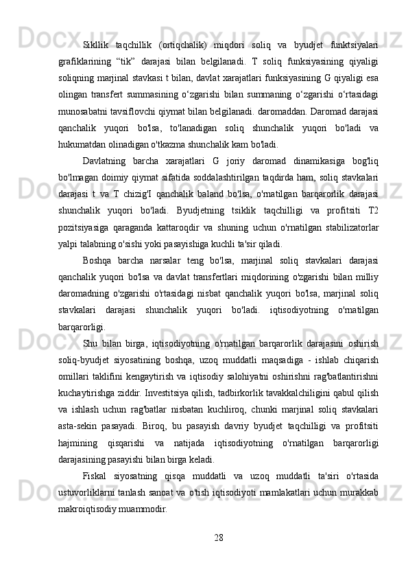 Sikllik   taqchillik   (ortiqchalik)   miqdori   soliq   va   byudjet   funktsiyalari
grafiklarining   “tik”   darajasi   bilan   belgilanadi.   T   soliq   funksiyasining   qiyaligi
soliqning marjinal stavkasi t bilan, davlat xarajatlari funksiyasining G qiyaligi esa
olingan   transfert   summasining   o‘zgarishi   bilan   summaning   o‘zgarishi   o‘rtasidagi
munosabatni tavsiflovchi qiymat bilan belgilanadi. daromaddan. Daromad darajasi
qanchalik   yuqori   bo'lsa,   to'lanadigan   soliq   shunchalik   yuqori   bo'ladi   va
hukumatdan olinadigan o'tkazma shunchalik kam bo'ladi.
Davlatning   barcha   xarajatlari   G   joriy   daromad   dinamikasiga   bog'liq
bo'lmagan doimiy qiymat  sifatida soddalashtirilgan taqdirda ham,  soliq stavkalari
darajasi   t   va   T   chizig'I   qanchalik   baland   bo'lsa,   o'rnatilgan   barqarorlik   darajasi
shunchalik   yuqori   bo'ladi.   Byudjetning   tsiklik   taqchilligi   va   profitsiti   T2
pozitsiyasiga   qaraganda   kattaroqdir   va   shuning   uchun   o'rnatilgan   stabilizatorlar
yalpi talabning o'sishi yoki pasayishiga kuchli ta'sir qiladi.
Boshqa   barcha   narsalar   teng   bo'lsa,   marjinal   soliq   stavkalari   darajasi
qanchalik   yuqori   bo'lsa   va   davlat   transfertlari   miqdorining   o'zgarishi   bilan   milliy
daromadning   o'zgarishi   o'rtasidagi   nisbat   qanchalik   yuqori   bo'lsa,   marjinal   soliq
stavkalari   darajasi   shunchalik   yuqori   bo'ladi.   iqtisodiyotning   o'rnatilgan
barqarorligi.
Shu   bilan   birga,   iqtisodiyotning   o'rnatilgan   barqarorlik   darajasini   oshirish
soliq-byudjet   siyosatining   boshqa,   uzoq   muddatli   maqsadiga   -   ishlab   chiqarish
omillari   taklifini   kengaytirish   va   iqtisodiy   salohiyatni   oshirishni   rag'batlantirishni
kuchaytirishga ziddir. Investitsiya qilish, tadbirkorlik tavakkalchiligini qabul qilish
va   ishlash   uchun   rag'batlar   nisbatan   kuchliroq,   chunki   marjinal   soliq   stavkalari
asta-sekin   pasayadi.   Biroq,   bu   pasayish   davriy   byudjet   taqchilligi   va   profitsiti
hajmining   qisqarishi   va   natijada   iqtisodiyotning   o'rnatilgan   barqarorligi
darajasining pasayishi bilan birga keladi.
Fiskal   siyosatning   qisqa   muddatli   va   uzoq   muddatli   ta'siri   o'rtasida
ustuvorliklarni  tanlash sanoat  va o'tish iqtisodiyoti mamlakatlari  uchun murakkab
makroiqtisodiy muammodir.
28