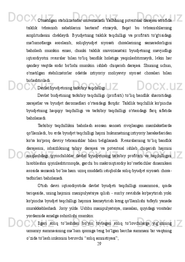O'rnatilgan stabilizatorlar muvozanatli YaIMning potentsial darajasi atrofida
tsiklik   tebranish   sabablarini   bartaraf   etmaydi,   faqat   bu   tebranishlarning
amplitudasini   cheklaydi.   Byudjetning   tsiklik   taqchilligi   va   profitsiti   to'g'risidagi
ma'lumotlarga   asoslanib,   soliqbyudjet   siyosati   choralarining   samaradorligini
baholash   mumkin   emas,   chunki   tsiklik   muvozanatsiz   byudjetning   mavjudligi
iqtisodiyotni   resurslar   bilan   to'liq   bandlik   holatiga   yaqinlashtirmaydi,   lekin   har
qanday   vaqtda   sodir   bo'lishi   mumkin.   ishlab   chiqarish   darajasi.   Shuning   uchun,
o'rnatilgan   stabilizatorlar   odatda   ixtiyoriy   moliyaviy   siyosat   choralari   bilan
birlashtiriladi. 
Davlat byudjetining tarkibiy taqchilligi.
Davlat   budjetining   tarkibiy   taqchilligi   (profisiti)   to‘liq   bandlik   sharoitidagi
xarajatlar   va   byudjet   daromadlari   o‘rtasidagi   farqdir.  Tsikllik   taqchillik   ko'pincha
byudjetning   haqiqiy   taqchilligi   va   tarkibiy   taqchilligi   o'rtasidagi   farq   sifatida
baholanadi.
Tarkibiy   taqchillikni   baholash   asosan   sanoati   rivojlangan   mamlakatlarda
qo'llaniladi, bu erda byudjet taqchilligi hajmi hukumatning ixtiyoriy harakatlaridan
ko'ra   ko'proq   davriy   tebranishlar   bilan   belgilanadi.   Resurslarning   to‘liq   bandlik
darajasini,   ishsizlikning   tabiiy   darajasi   va   potentsial   ishlab   chiqarish   hajmini
aniqlashdagi   qiyinchiliklar   davlat   byudjetining   tarkibiy   profitsiti   va   taqchilligini
hisoblashni qiyinlashtirmoqda, garchi bu makroiqtisodiy ko‘rsatkichlar dinamikasi
asosida samarali bo‘lsa ham. uzoq muddatli istiqbolda soliq-byudjet siyosati chora-
tadbirlari baholanadi.
O'tish   davri   iqtisodiyotida   davlat   byudjeti   taqchilligi   muammosi,   qoida
tariqasida, uning hajmini manipulyatsiya qilish - sun'iy ravishda ko'paytirish yoki
ko'pincha byudjet taqchilligi hajmini kamaytirish keng qo'llanilishi tufayli yanada
murakkablashadi.   Joriy   yilda.   Ushbu   manipulyatsiya,   masalan,   quyidagi   vositalar
yordamida amalga oshirilishi mumkin:
Ilgari   soliq   to‘lashdan   bo‘yin   tovlagan   soliq   to‘lovchilarga   yig‘imning
umumiy summasining ma’lum qismiga teng bo‘lgan barcha summani bir vaqtning
o‘zida to‘lash imkonini beruvchi “soliq amnistiyasi”;
29