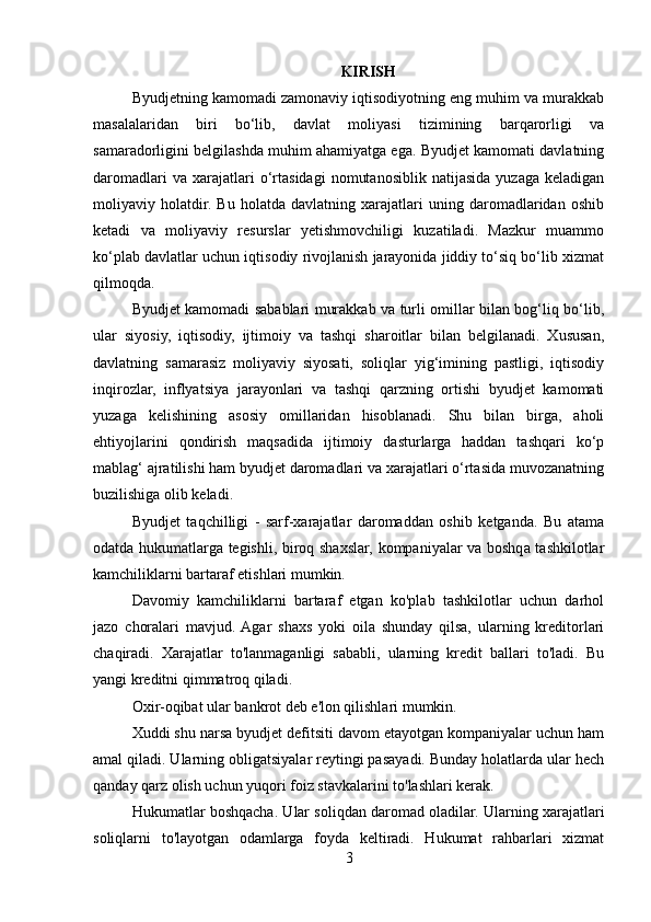 KIRISH
Byudjetning kamomadi zamonaviy iqtisodiyotning eng muhim va murakkab
masalalaridan   biri   bo‘lib,   davlat   moliyasi   tizimining   barqarorligi   va
samaradorligini belgilashda muhim ahamiyatga ega. Byudjet kamomati davlatning
daromadlari   va  xarajatlari   o‘rtasidagi   nomutanosiblik  natijasida   yuzaga   keladigan
moliyaviy   holatdir.   Bu   holatda   davlatning   xarajatlari   uning   daromadlaridan   oshib
ketadi   va   moliyaviy   resurslar   yetishmovchiligi   kuzatiladi.   Mazkur   muammo
ko‘plab davlatlar uchun iqtisodiy rivojlanish jarayonida jiddiy to‘siq bo‘lib xizmat
qilmoqda.
Byudjet kamomadi sabablari murakkab va turli omillar bilan bog‘liq bo‘lib,
ular   siyosiy,   iqtisodiy,   ijtimoiy   va   tashqi   sharoitlar   bilan   belgilanadi.   Xususan,
davlatning   samarasiz   moliyaviy   siyosati,   soliqlar   yig‘imining   pastligi,   iqtisodiy
inqirozlar,   inflyatsiya   jarayonlari   va   tashqi   qarzning   ortishi   byudjet   kamomati
yuzaga   kelishining   asosiy   omillaridan   hisoblanadi.   Shu   bilan   birga,   aholi
ehtiyojlarini   qondirish   maqsadida   ijtimoiy   dasturlarga   haddan   tashqari   ko‘p
mablag‘ ajratilishi ham byudjet daromadlari va xarajatlari o‘rtasida muvozanatning
buzilishiga olib keladi.
Byudjet   taqchilligi   -   sarf-xarajatlar   daromaddan   oshib   ketganda.   Bu   atama
odatda hukumatlarga tegishli, biroq shaxslar, kompaniyalar va boshqa tashkilotlar
kamchiliklarni bartaraf etishlari mumkin.
Davomiy   kamchiliklarni   bartaraf   etgan   ko'plab   tashkilotlar   uchun   darhol
jazo   choralari   mavjud.  Agar   shaxs   yoki   oila   shunday   qilsa,   ularning   kreditorlari
chaqiradi.   Xarajatlar   to'lanmaganligi   sababli,   ularning   kredit   ballari   to'ladi.   Bu
yangi kreditni qimmatroq qiladi.
Oxir-oqibat ular bankrot deb e'lon qilishlari mumkin.
Xuddi shu narsa byudjet defitsiti davom etayotgan kompaniyalar uchun ham
amal qiladi. Ularning obligatsiyalar reytingi pasayadi. Bunday holatlarda ular hech
qanday qarz olish uchun yuqori foiz stavkalarini to'lashlari kerak.
Hukumatlar boshqacha. Ular soliqdan daromad oladilar. Ularning xarajatlari
soliqlarni   to'layotgan   odamlarga   foyda   keltiradi.   Hukumat   rahbarlari   xizmat
3