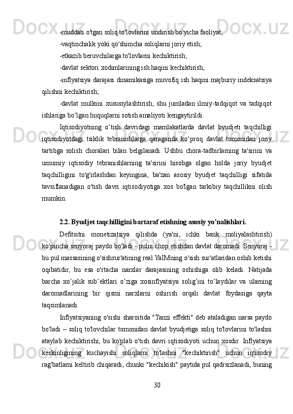 -muddati o'tgan soliq to'lovlarini undirish bo'yicha faoliyat;
-vaqtinchalik yoki qo'shimcha soliqlarni joriy etish;
-etkazib beruvchilarga to'lovlarni kechiktirish;
-davlat sektori xodimlarining ish haqini kechiktirish;
-inflyatsiya darajasi dinamikasiga muvofiq ish haqini majburiy indeksatsiya
qilishni kechiktirish;
-davlat   mulkini   xususiylashtirish,   shu   jumladan   ilmiy-tadqiqot   va   tadqiqot
ishlariga bo‘lgan huquqlarni sotish amaliyoti kengaytirildi.
Iqtisodiyotning   o‘tish   davridagi   mamlakatlarda   davlat   byudjeti   taqchilligi
iqtisodiyotdagi   tsiklik   tebranishlarga   qaraganda   ko‘proq   davlat   tomonidan   joriy
tartibga   solish   choralari   bilan   belgilanadi.   Ushbu   chora-tadbirlarning   ta'sirini   va
umumiy   iqtisodiy   tebranishlarning   ta'sirini   hisobga   olgan   holda   joriy   byudjet
taqchilligini   to'g'irlashdan   keyingina,   ba'zan   asosiy   byudjet   taqchilligi   sifatida
tavsiflanadigan   o'tish   davri   iqtisodiyotiga   xos   bo'lgan   tarkibiy   taqchillikni   olish
mumkin.
2.2. Byudjet taqchilligini bartaraf etishning asosiy yo'nalishlari.
Defitsitni   monetizatsiya   qilishda   (ya'ni,   ichki   bank   moliyalashtirish)
ko'pincha senyoraj paydo bo'ladi - pulni chop etishdan davlat daromadi. Senyoraj -
bu pul massasining o'sishsur'atining real YaIMning o'sish sur'atlaridan oshib ketishi
oqibatidir,   bu   esa   o'rtacha   narxlar   darajasining   oshishiga   olib   keladi.   Natijada
barcha   xo’jalik   sub’ektlari   o’ziga   xosinflyatsiya   solig’ini   to’laydilar   va   ularning
daromadlarining   bir   qismi   narxlarni   oshirish   orqali   davlat   foydasiga   qayta
taqsimlanadi.
Inflyatsiyaning o'sishi sharoitida "Tanzi effekti" deb ataladigan narsa paydo
bo'ladi   – soliq  to'lovchilar  tomonidan  davlat  byudjetiga  soliq  to'lovlarini   to'lashni
ataylab  kechiktirishi,  bu  ko'plab  o'tish  davri   iqtisodiyoti   uchun  xosdir.  Inflyatsiya
keskinligining   kuchayishi   soliqlarni   to'lashni   "kechiktirish"   uchun   iqtisodiy
rag'batlarni keltirib chiqaradi, chunki "kechikish" paytida pul qadrsizlanadi, buning
30 