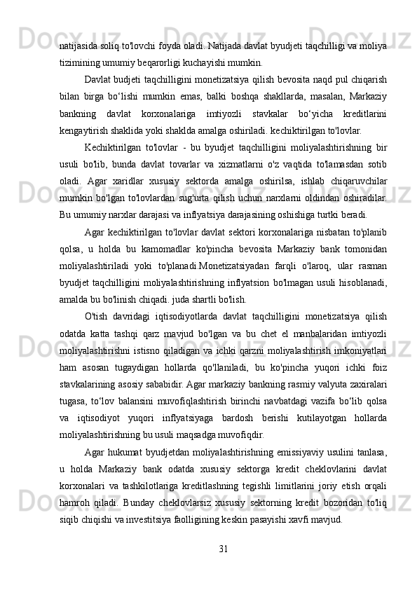 natijasida soliq to'lovchi foyda oladi. Natijada davlat byudjeti taqchilligi va moliya
tizimining umumiy beqarorligi kuchayishi mumkin.
Davlat budjeti taqchilligini monetizatsiya qilish bevosita naqd pul chiqarish
bilan   birga   bo‘lishi   mumkin   emas,   balki   boshqa   shakllarda,   masalan,   Markaziy
bankning   davlat   korxonalariga   imtiyozli   stavkalar   bo‘yicha   kreditlarini
kengaytirish shaklida yoki shaklda amalga oshiriladi. kechiktirilgan to'lovlar.
Kechiktirilgan   to'lovlar   -   bu   byudjet   taqchilligini   moliyalashtirishning   bir
usuli   bo'lib,   bunda   davlat   tovarlar   va   xizmatlarni   o'z   vaqtida   to'lamasdan   sotib
oladi.   Agar   xaridlar   xususiy   sektorda   amalga   oshirilsa,   ishlab   chiqaruvchilar
mumkin   bo'lgan   to'lovlardan   sug'urta   qilish   uchun   narxlarni   oldindan   oshiradilar.
Bu umumiy narxlar darajasi va inflyatsiya darajasining oshishiga turtki beradi.
Agar   kechiktirilgan  to'lovlar  davlat  sektori  korxonalariga  nisbatan  to'planib
qolsa,   u   holda   bu   kamomadlar   ko'pincha   bevosita   Markaziy   bank   tomonidan
moliyalashtiriladi   yoki   to'planadi.Monetizatsiyadan   farqli   o'laroq,   ular   rasman
byudjet   taqchilligini   moliyalashtirishning   inflyatsion   bo'lmagan  usuli  hisoblanadi,
amalda bu bo'linish chiqadi. juda shartli bo'lish.
O'tish   davridagi   iqtisodiyotlarda   davlat   taqchilligini   monetizatsiya   qilish
odatda   katta   tashqi   qarz   mavjud   bo'lgan   va   bu   chet   el   manbalaridan   imtiyozli
moliyalashtirishni   istisno   qiladigan   va   ichki   qarzni   moliyalashtirish   imkoniyatlari
ham   asosan   tugaydigan   hollarda   qo'llaniladi,   bu   ko'pincha   yuqori   ichki   foiz
stavkalarining asosiy sababidir. Agar markaziy bankning rasmiy valyuta zaxiralari
tugasa,   to‘lov   balansini   muvofiqlashtirish   birinchi   navbatdagi   vazifa   bo‘lib   qolsa
va   iqtisodiyot   yuqori   inflyatsiyaga   bardosh   berishi   kutilayotgan   hollarda
moliyalashtirishning bu usuli maqsadga muvofiqdir.
Agar   hukumat   byudjetdan  moliyalashtirishning   emissiyaviy   usulini   tanlasa,
u   holda   Markaziy   bank   odatda   xususiy   sektorga   kredit   cheklovlarini   davlat
korxonalari   va   tashkilotlariga   kreditlashning   tegishli   limitlarini   joriy   etish   orqali
hamroh   qiladi.   Bunday   cheklovlarsiz   xususiy   sektorning   kredit   bozoridan   to'liq
siqib chiqishi va investitsiya faolligining keskin pasayishi xavfi mavjud.
31 