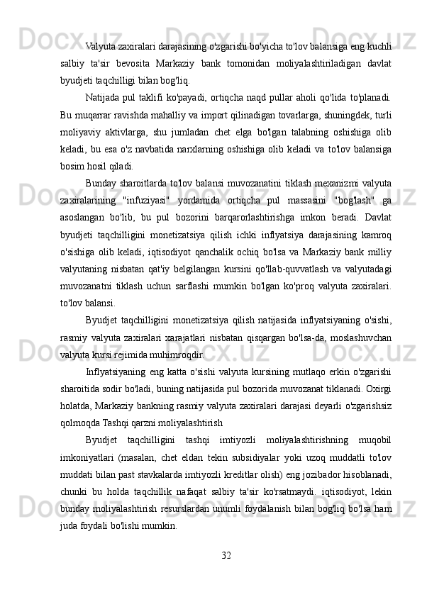 Valyuta zaxiralari darajasining o'zgarishi bo'yicha to'lov balansiga eng kuchli
salbiy   ta'sir   bevosita   Markaziy   bank   tomonidan   moliyalashtiriladigan   davlat
byudjeti taqchilligi bilan bog'liq.
Natijada   pul   taklifi   ko'payadi,   ortiqcha   naqd   pullar   aholi   qo'lida   to'planadi.
Bu muqarrar ravishda mahalliy va import qilinadigan tovarlarga, shuningdek, turli
moliyaviy   aktivlarga,   shu   jumladan   chet   elga   bo'lgan   talabning   oshishiga   olib
keladi,   bu   esa   o'z   navbatida   narxlarning   oshishiga   olib   keladi   va   to'lov   balansiga
bosim hosil qiladi.
Bunday  sharoitlarda to'lov  balansi  muvozanatini   tiklash  mexanizmi  valyuta
zaxiralarining   "infuziyasi"   yordamida   ortiqcha   pul   massasini   "bog'lash"   ga
asoslangan   bo'lib,   bu   pul   bozorini   barqarorlashtirishga   imkon   beradi.   Davlat
byudjeti   taqchilligini   monetizatsiya   qilish   ichki   inflyatsiya   darajasining   kamroq
o'sishiga   olib   keladi,   iqtisodiyot   qanchalik   ochiq   bo'lsa   va   Markaziy   bank   milliy
valyutaning   nisbatan   qat'iy   belgilangan   kursini   qo'llab-quvvatlash   va   valyutadagi
muvozanatni   tiklash   uchun   sarflashi   mumkin   bo'lgan   ko'proq   valyuta   zaxiralari.
to'lov balansi. 
Byudjet   taqchilligini   monetizatsiya   qilish   natijasida   inflyatsiyaning   o'sishi,
rasmiy   valyuta   zaxiralari   xarajatlari   nisbatan   qisqargan   bo'lsa-da,   moslashuvchan
valyuta kursi rejimida muhimroqdir. 
Inflyatsiyaning   eng   katta   o'sishi   valyuta   kursining   mutlaqo   erkin   o'zgarishi
sharoitida sodir bo'ladi, buning natijasida pul bozorida muvozanat tiklanadi. Oxirgi
holatda, Markaziy bankning rasmiy valyuta zaxiralari darajasi deyarli o'zgarishsiz
qolmoqda Tashqi qarzni moliyalashtirish
Byudjet   taqchilligini   tashqi   imtiyozli   moliyalashtirishning   muqobil
imkoniyatlari   (masalan,   chet   eldan   tekin   subsidiyalar   yoki   uzoq   muddatli   to'lov
muddati bilan past stavkalarda imtiyozli kreditlar olish) eng jozibador hisoblanadi,
chunki   bu   holda   taqchillik   nafaqat   salbiy   ta'sir   ko'rsatmaydi.   iqtisodiyot,   lekin
bunday  moliyalashtirish   resurslardan   unumli   foydalanish   bilan  bog'liq   bo'lsa   ham
juda foydali bo'lishi mumkin.
32