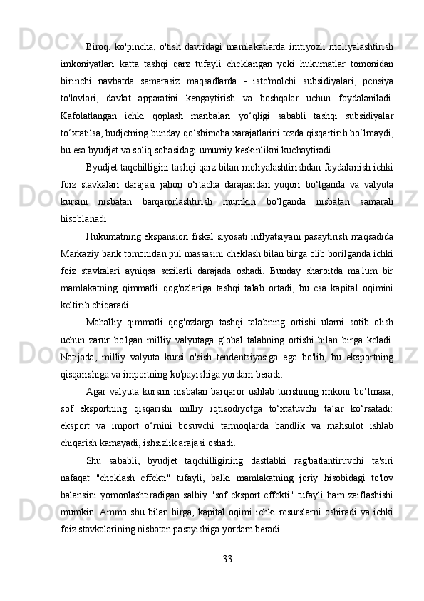 Biroq,   ko'pincha,   o'tish   davridagi   mamlakatlarda   imtiyozli   moliyalashtirish
imkoniyatlari   katta   tashqi   qarz   tufayli   cheklangan   yoki   hukumatlar   tomonidan
birinchi   navbatda   samarasiz   maqsadlarda   -   iste'molchi   subsidiyalari,   pensiya
to'lovlari,   davlat   apparatini   kengaytirish   va   boshqalar   uchun   foydalaniladi.
Kafolatlangan   ichki   qoplash   manbalari   yo‘qligi   sababli   tashqi   subsidiyalar
to‘xtatilsa, budjetning bunday qo‘shimcha xarajatlarini tezda qisqartirib bo‘lmaydi,
bu esa byudjet va soliq sohasidagi umumiy keskinlikni kuchaytiradi.
Byudjet taqchilligini tashqi qarz bilan moliyalashtirishdan foydalanish ichki
foiz   stavkalari   darajasi   jahon   o‘rtacha   darajasidan   yuqori   bo‘lganda   va   valyuta
kursini   nisbatan   barqarorlashtirish   mumkin   bo‘lganda   nisbatan   samarali
hisoblanadi.
Hukumatning ekspansion fiskal siyosati  inflyatsiyani pasaytirish maqsadida
Markaziy bank tomonidan pul massasini cheklash bilan birga olib borilganda ichki
foiz   stavkalari   ayniqsa   sezilarli   darajada   oshadi.   Bunday   sharoitda   ma'lum   bir
mamlakatning   qimmatli   qog'ozlariga   tashqi   talab   ortadi,   bu   esa   kapital   oqimini
keltirib chiqaradi.
Mahalliy   qimmatli   qog'ozlarga   tashqi   talabning   ortishi   ularni   sotib   olish
uchun   zarur   bo'lgan   milliy   valyutaga   global   talabning   ortishi   bilan   birga   keladi.
Natijada,   milliy   valyuta   kursi   o'sish   tendentsiyasiga   ega   bo'lib,   bu   eksportning
qisqarishiga va importning ko'payishiga yordam beradi.
Agar   valyuta   kursini   nisbatan   barqaror   ushlab   turishning   imkoni   bo‘lmasa,
sof   eksportning   qisqarishi   milliy   iqtisodiyotga   to‘xtatuvchi   ta’sir   ko‘rsatadi:
eksport   va   import   o‘rnini   bosuvchi   tarmoqlarda   bandlik   va   mahsulot   ishlab
chiqarish kamayadi, ishsizlik arajasi oshadi.
Shu   sababli,   byudjet   taqchilligining   dastlabki   rag'batlantiruvchi   ta'siri
nafaqat   "cheklash   effekti"   tufayli,   balki   mamlakatning   joriy   hisobidagi   to'lov
balansini   yomonlashtiradigan   salbiy   "sof   eksport   effekti"   tufayli   ham   zaiflashishi
mumkin. Ammo   shu   bilan  birga,   kapital   oqimi   ichki   resurslarni   oshiradi   va   ichki
foiz stavkalarining nisbatan pasayishiga yordam beradi.
33 