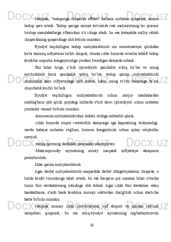 Natijada,   "tashqariga   chiqarish   effekti"   ko'lami   nisbatan   qisqaradi,   ammo
tashqi   qarz   ortadi.  Tashqi   qarzga   xizmat   ko'rsatish   real   mahsulotning   bir   qismini
boshqa   mamlakatlarga   o'tkazishni   o'z   ichiga   oladi,   bu   esa   kelajakda   milliy   ishlab
chiqarishning qisqarishiga olib kelishi mumkin.
Byudjet   taqchilligini   tashqi   moliyalashtirish   uni   monetizatsiya   qilishdan
ko'ra kamroq inflyatsion bo'lib chiqadi, chunki ichki bozorda tovarlar taklifi tashqi
kreditlar importni kengaytirishga yordam beradigan darajada oshadi.
Shu   bilan   birga,   o‘tish   iqtisodiyoti   qanchalik   ochiq   bo‘lsa   va   uning
ayirboshlash   kursi   qanchalik   qattiq   bo‘lsa,   tashqi   qarzni   moliyalashtirish
shunchalik   kam   inflyatsiyaga   olib   keladi,   lekin   uning   to‘lov   balansiga   ta’siri
shunchalik kuchli bo‘ladi.
Byudjet   taqchilligini   moliyalashtirish   uchun   xorijiy   manbalardan
mablag'larni   jalb   qilish   quyidagi   hollarda   o'tish   davri   iqtisodiyoti   uchun   nisbatan
jozibador variant bo'lishi mumkin:
-konsession moliyalashtirishni tashkil etishga rahbarlik qiladi;
-ichki   bozorda   yuqori   rentabellik   darajasiga   ega   kapitalning   etishmasligi;
savdo   balansi   nisbatan   sog'lom,   bozorni   kengaytirish   uchun   qulay   istiqbollar
mavjud;
-tashqi qarzning dastlabki summalari ahamiyatsiz;
-Makroiqtisodiy   siyosatning   asosiy   maqsadi   inflyatsiya   darajasini
pasaytirishdir.
Ichki qarzni moliyalashtirish
Agar   davlat   moliyalashtirish   maqsadida   davlat   obligatsiyalarini   chiqarsa,   u
holda   kredit   resurslariga   talab   ortadi,   bu   esa   barqaror   pul   massasi   bilan   o'rtacha
bozor   foiz   stavkalarining   oshishiga   olib   keladi.  Agar   ichki   foiz   stavkalari   erkin
harakatlansa,   o'sish   bank   kreditini   xususiy   sektordan   chalg'itish   uchun   etarlicha
katta bo'lishi mumkin.
Natijada   xususiy   ichki   investitsiyalar,   sof   eksport   va   qisman   iste'mol
xarajatlari   qisqaradi,   bu   esa   soliq-byudjet   siyosatining   rag'batlantiruvchi
34