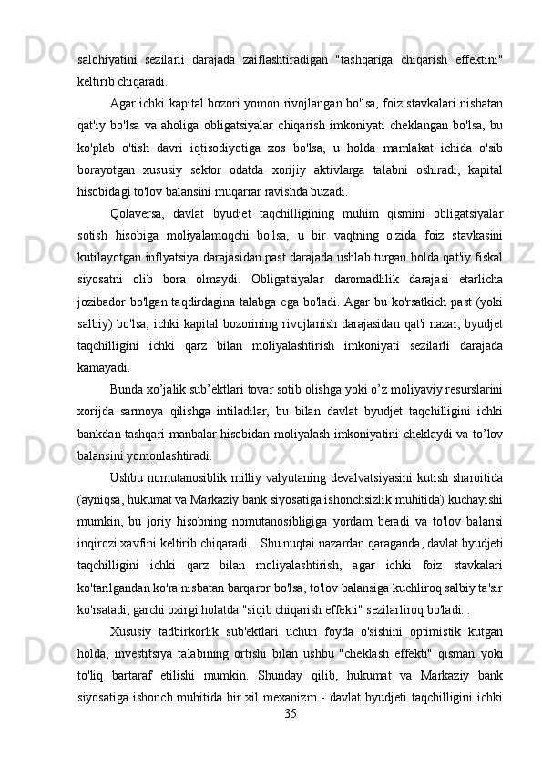 salohiyatini   sezilarli   darajada   zaiflashtiradigan   "tashqariga   chiqarish   effektini"
keltirib chiqaradi.
Agar ichki kapital bozori yomon rivojlangan bo'lsa, foiz stavkalari nisbatan
qat'iy   bo'lsa   va   aholiga   obligatsiyalar   chiqarish   imkoniyati   cheklangan   bo'lsa,   bu
ko'plab   o'tish   davri   iqtisodiyotiga   xos   bo'lsa,   u   holda   mamlakat   ichida   o'sib
borayotgan   xususiy   sektor   odatda   xorijiy   aktivlarga   talabni   oshiradi,   kapital
hisobidagi to'lov balansini muqarrar ravishda buzadi.
Qolaversa,   davlat   byudjet   taqchilligining   muhim   qismini   obligatsiyalar
sotish   hisobiga   moliyalamoqchi   bo'lsa,   u   bir   vaqtning   o'zida   foiz   stavkasini
kutilayotgan inflyatsiya darajasidan past darajada ushlab turgan holda qat'iy fiskal
siyosatni   olib   bora   olmaydi.   Obligatsiyalar   daromadlilik   darajasi   etarlicha
jozibador  bo'lgan taqdirdagina  talabga ega bo'ladi.  Agar  bu ko'rsatkich past  (yoki
salbiy)  bo'lsa,  ichki  kapital   bozorining  rivojlanish  darajasidan  qat'i  nazar,  byudjet
taqchilligini   ichki   qarz   bilan   moliyalashtirish   imkoniyati   sezilarli   darajada
kamayadi.
Bunda xo’jalik sub’ektlari tovar sotib olishga yoki o’z moliyaviy resurslarini
xorijda   sarmoya   qilishga   intiladilar,   bu   bilan   davlat   byudjet   taqchilligini   ichki
bankdan tashqari manbalar hisobidan moliyalash imkoniyatini cheklaydi va to’lov
balansini yomonlashtiradi.
Ushbu nomutanosiblik milliy valyutaning devalvatsiyasini  kutish sharoitida
(ayniqsa, hukumat va Markaziy bank siyosatiga ishonchsizlik muhitida) kuchayishi
mumkin,   bu   joriy   hisobning   nomutanosibligiga   yordam   beradi   va   to'lov   balansi
inqirozi xavfini keltirib chiqaradi. . Shu nuqtai nazardan qaraganda, davlat byudjeti
taqchilligini   ichki   qarz   bilan   moliyalashtirish,   agar   ichki   foiz   stavkalari
ko'tarilgandan ko'ra nisbatan barqaror bo'lsa, to'lov balansiga kuchliroq salbiy ta'sir
ko'rsatadi, garchi oxirgi holatda "siqib chiqarish effekti" sezilarliroq bo'ladi. .
Xususiy   tadbirkorlik   sub'ektlari   uchun   foyda   o'sishini   optimistik   kutgan
holda,   investitsiya   talabining   ortishi   bilan   ushbu   "cheklash   effekti"   qisman   yoki
to'liq   bartaraf   etilishi   mumkin.   Shunday   qilib,   hukumat   va   Markaziy   bank
siyosatiga  ishonch muhitida bir  xil  mexanizm  - davlat  byudjeti  taqchilligini  ichki
35 