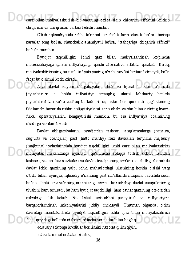 qarz   bilan   moliyalashtirish   bir   vaqtning   o'zida   siqib   chiqarish   effektini   keltirib
chiqarishi va uni qisman bartaraf etishi mumkin.
O'tish   iqtisodiyotida   ichki   ta'minot   qanchalik   kam   elastik   bo'lsa,   boshqa
narsalar   teng   bo'lsa,   shunchalik   ahamiyatli   bo'lsa,   "tashqariga   chiqarish   effekti"
bo'lishi mumkin.
Byudjet   taqchilligini   ichki   qarz   bilan   moliyalashtirish   ko'pincha
monetizatsiyaga   qarshi   inflyatsiyaga   qarshi   alternativa   sifatida   qaraladi.   Biroq,
moliyalashtirishning bu usuli inflyatsiyaning o'sishi xavfini bartaraf etmaydi, balki
faqat bu o'sishni kechiktiradi.
Agar   davlat   zayom   obligatsiyalari   aholi   va   tijorat   banklari   o‘rtasida
joylashtirilsa,   u   holda   inflyatsiya   tarangligi   ularni   Markaziy   bankda
joylashtirishdan   ko‘ra   zaifroq   bo‘ladi.   Biroq,   ikkinchisi   qimmatli   qog'ozlarning
ikkilamchi bozorida ushbu obligatsiyalarni sotib olishi va shu bilan o'zining kvazi-
fiskal   operatsiyalarini   kengaytirishi   mumkin,   bu   esa   inflyatsiya   bosimining
o'sishiga yordam beradi.
Davlat   obligatsiyalarini   byudjetdan   tashqari   jamg‘armalarga   (pensiya,
sug‘urta   va   boshqalar)   past   (hatto   manfiy)   foiz   stavkalari   bo‘yicha   majburiy
(majburiy)   joylashtirishda   byudjet   taqchilligini   ichki   qarz   bilan   moliyalashtirish
mohiyatan   mexanizmga   aylanadi.   qo'shimcha   soliqqa   tortish   uchun.   Bundan
tashqari, yuqori foiz stavkalari va davlat byudjetining sezilarli taqchilligi sharoitida
davlat   ichki   qarzining   yalpi   ichki   mahsulotdagi   ulushining   keskin   o'sishi   vaqt
o'tishi bilan, ayniqsa, iqtisodiy o'sishning past sur'atlarida muqarrar ravishda sodir
bo'ladi. Ichki qarz yukining ortishi unga xizmat ko'rsatishga davlat xarajatlarining
ulushini ham oshiradi, bu ham byudjet taqchilligi, ham davlat qarzining o'z-o'zidan
oshishiga   olib   keladi.   Bu   fiskal   keskinlikni   pasaytirish   va   inflyatsiyani
barqarorlashtirish   imkoniyatlarini   jiddiy   cheklaydi.   Umuman   olganda,   o'tish
davridagi   mamlakatlarda   byudjet   taqchilligini   ichki   qarz   bilan   moliyalashtirish
faqat quyidagi hollarda nisbatan o'rtacha xarajatlar bilan bog'liq: 
-xususiy sektorga kreditlar berilishini nazorat qilish qiyin;
-ichki ta'minot nisbatan elastik;
36 