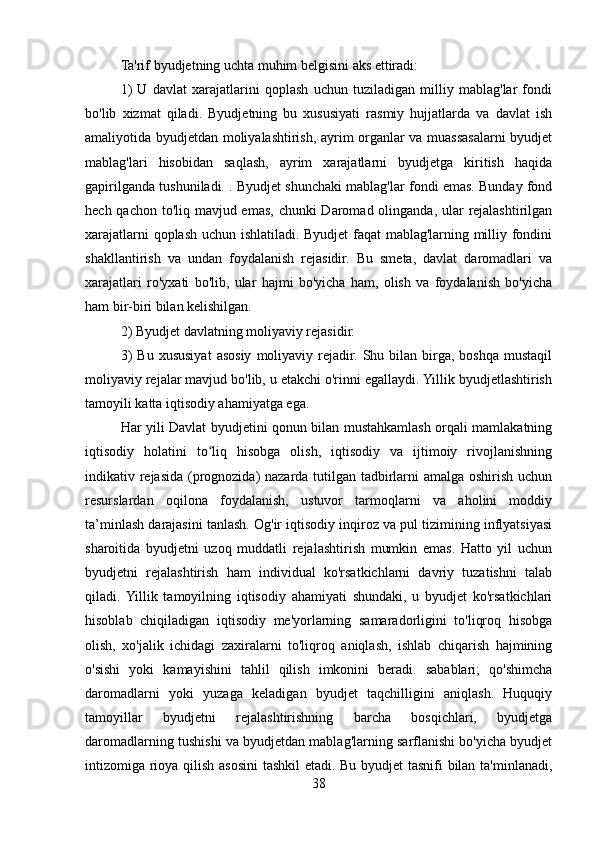 Ta'rif byudjetning uchta muhim belgisini aks ettiradi: 
1)   U   davlat   xarajatlarini   qoplash   uchun   tuziladigan   milliy   mablag'lar   fondi
bo'lib   xizmat   qiladi.   Byudjetning   bu   xususiyati   rasmiy   hujjatlarda   va   davlat   ish
amaliyotida byudjetdan moliyalashtirish, ayrim organlar va muassasalarni byudjet
mablag'lari   hisobidan   saqlash,   ayrim   xarajatlarni   byudjetga   kiritish   haqida
gapirilganda tushuniladi. . Byudjet shunchaki mablag'lar fondi emas. Bunday fond
hech qachon to'liq mavjud emas, chunki Daromad olinganda, ular  rejalashtirilgan
xarajatlarni qoplash uchun ishlatiladi. Byudjet  faqat mablag'larning milliy fondini
shakllantirish   va   undan   foydalanish   rejasidir.   Bu   smeta,   davlat   daromadlari   va
xarajatlari   ro'yxati   bo'lib,   ular   hajmi   bo'yicha   ham,   olish   va   foydalanish   bo'yicha
ham bir-biri bilan kelishilgan. 
2) Byudjet davlatning moliyaviy rejasidir. 
3)   Bu   xususiyat   asosiy   moliyaviy  rejadir.  Shu   bilan  birga,   boshqa   mustaqil
moliyaviy rejalar mavjud bo'lib, u etakchi o'rinni egallaydi. Yillik byudjetlashtirish
tamoyili katta iqtisodiy ahamiyatga ega. 
Har yili Davlat byudjetini qonun bilan mustahkamlash orqali mamlakatning
iqtisodiy   holatini   to liq   hisobga   olish,   iqtisodiy   va   ijtimoiy   rivojlanishningʻ
indikativ rejasida (prognozida)  nazarda tutilgan tadbirlarni  amalga oshirish uchun
resurslardan   oqilona   foydalanish,   ustuvor   tarmoqlarni   va   aholini   moddiy
ta’minlash darajasini tanlash. Og'ir iqtisodiy inqiroz va pul tizimining inflyatsiyasi
sharoitida   byudjetni   uzoq   muddatli   rejalashtirish   mumkin   emas.   Hatto   yil   uchun
byudjetni   rejalashtirish   ham   individual   ko'rsatkichlarni   davriy   tuzatishni   talab
qiladi.  Yillik   tamoyilning   iqtisodiy   ahamiyati   shundaki,   u   byudjet   ko'rsatkichlari
hisoblab   chiqiladigan   iqtisodiy   me'yorlarning   samaradorligini   to'liqroq   hisobga
olish,   xo'jalik   ichidagi   zaxiralarni   to'liqroq   aniqlash,   ishlab   chiqarish   hajmining
o'sishi   yoki   kamayishini   tahlil   qilish   imkonini   beradi.   sabablari;   qo'shimcha
daromadlarni   yoki   yuzaga   keladigan   byudjet   taqchilligini   aniqlash.   Huquqiy
tamoyillar   byudjetni   rejalashtirishning   barcha   bosqichlari,   byudjetga
daromadlarning tushishi va byudjetdan mablag'larning sarflanishi bo'yicha byudjet
intizomiga rioya qilish asosini tashkil etadi. Bu byudjet tasnifi bilan ta'minlanadi,
38